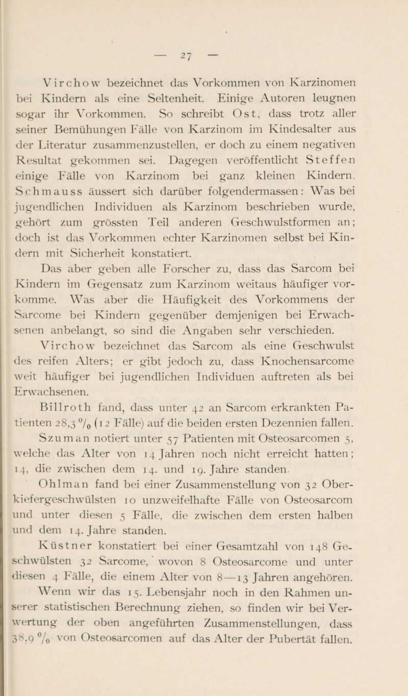 Virchow bezeichnet das Vorkommen von Karzinomen bei Kindern als eine Seltenheit. Einige Autoren leugnen sogar ihr Vorkommen. So schreibt Ost, dass trotz aller seiner Bemühungen Fälle von Karzinom im Kindesalter aus der Literatur zusammenzustellen, er doch zu einem negativen Resultat gekommen sei. Dagegen veröffentlicht Steffen einige Fälle von Karzinom bei ganz kleinen Kindern. Sch mau ss äussert sich darüber folgendermassen : Was bei jugendlichen Individuen als Karzinom beschrieben wurde, gehört zum grössten Teil anderen Geschwulstformen an; doch ist das Vorkommen echter Karzinomen selbst bei Kin¬ dern mit Sicherheit konstatiert. Das aber geben alle Forscher zu, dass das Sarcom bei Kindern im Gegensatz zum Karzinom weitaus häufiger vor¬ komme. Was aber die Häufigkeit des Vorkommens der Sarcome bei Kindern gegenüber demjenigen bei Erwach¬ senen anbelangt, so sind die Angaben sehr verschieden. Virchow bezeichnet das Sarcom als eine Geschwulst des reifen Alters; er gibt jedoch zu, dass Knochensarcome weit häufiger bei jugendlichen Individuen auftreten als bei Erwachsenen. Billroth fand, dass unter 42 an Sarcom erkrankten Pa¬ tienten 28,3 °/0 (12 Fälle) auf die beiden ersten Dezennien fallen. Szuman notiert unter 57 Patienten mit Osteosarcomen 5, welche das Alter von 14 Jahren noch nicht erreicht hatten; 14, die zwischen dem 14. und 19. Jahre standen. Ohlman fand bei einer Zusammenstellung von 32 Ober¬ kiefergeschwülsten 10 unzweifelhafte Fälle von Osteosarcom und unter diesen 5 Fälle, die zwischen dem ersten halben und dem 14. Jahre standen. Küstner konstatiert bei einer Gesamtzahl von 148 Ge¬ schwülsten 32 Sarcome, wovon 8 Osteosarcome und unter diesen 4 bälle, die einem Alter von 8 —13 Jahren angehören. Wenn wir das 15. Lebensjahr noch in den Rahmen un¬ serer statistischen Berechnung ziehen, so finden wir bei Ver¬ wertung der oben angeführten Zusammenstellungen, dass 3K9 °/o von Osteosarcomen auf das Alter der Pubertät fallen.