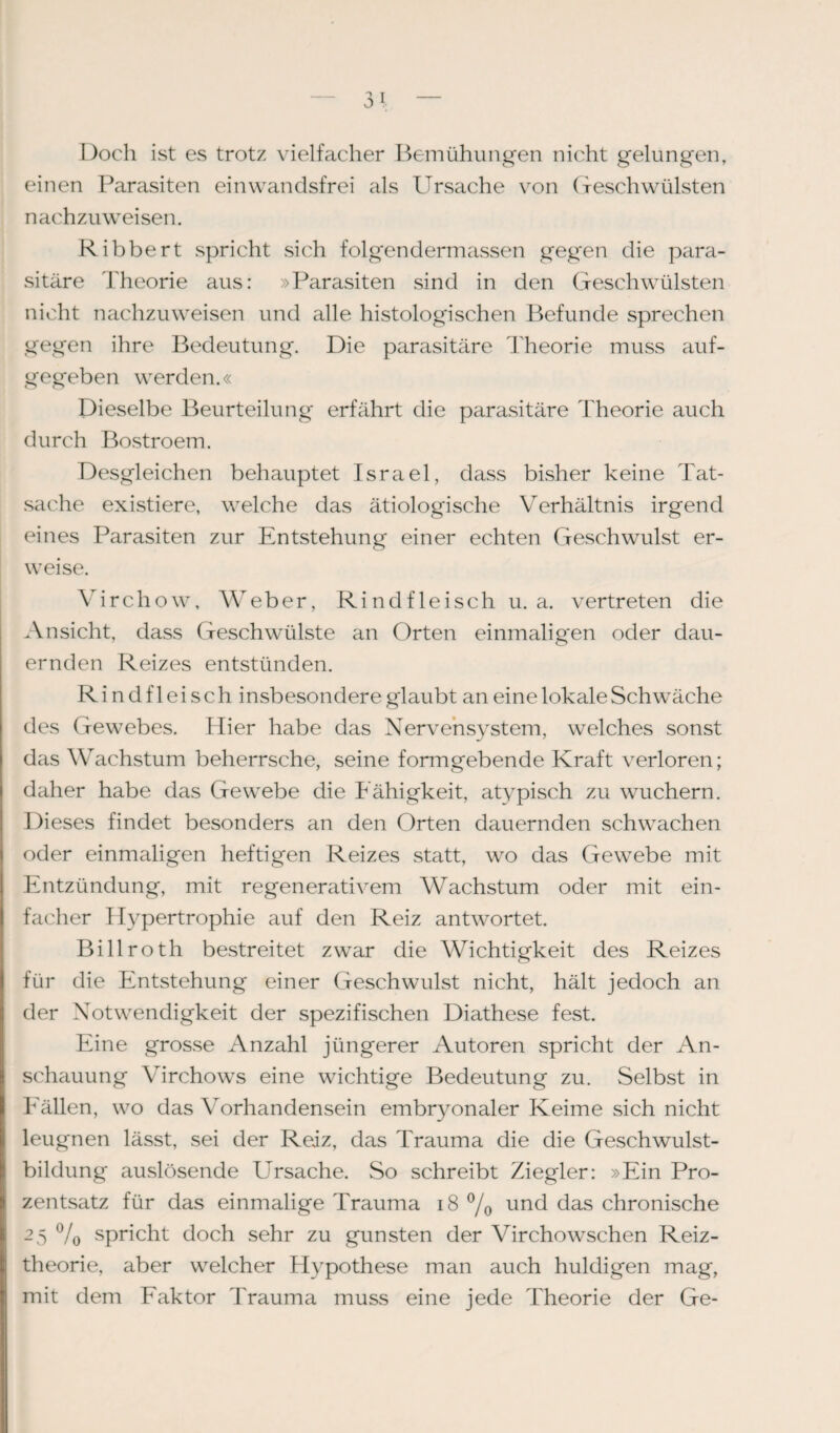 Doch ist es trotz vielfacher Bemühungen nicht gelungen, einen Parasiten einwandsfrei als Ursache von Geschwülsten nachzuweisen. Ribbert spricht sich folgen dermassen gegen die para¬ sitäre Theorie aus: »Parasiten sind in den Geschwülsten nicht nachzuweisen und alle histologischen Befunde sprechen gegen ihre Bedeutung. Die parasitäre Theorie muss auf¬ gegeben werden.« Dieselbe Beurteilung erfährt die parasitäre Theorie auch durch Bostroem. Desgleichen behauptet Israel, dass bisher keine Tat¬ sache existiere, welche das ätiologische Verhältnis irgend eines Parasiten zur Entstehung einer echten Geschwulst er¬ weise. Virchow, Weber, Rindfleisch u. a. vertreten die Ansicht, dass Geschwülste an Orten einmaligen oder dau¬ ernden Reizes entstünden. Rindfleisch insbesondere glaubt an eine lokale Schwäche des Gewebes. Hier habe das Nervensystem, welches sonst das Wachstum beherrsche, seine formgebende Kraft verloren; daher habe das Gewebe die Fähigkeit, atypisch zu wuchern. Dieses findet besonders an den Orten dauernden schwachen oder einmaligen heftigen Reizes statt, wo das Gewebe mit Entzündung, mit regenerativem Wachstum oder mit ein¬ facher Hypertrophie auf den Reiz antwortet. Billroth bestreitet zwar die Wichtigkeit des Reizes für die Entstehung einer Geschwulst nicht, hält jedoch an der Notwendigkeit der spezifischen Diathese fest. Eine grosse Anzahl jüngerer Autoren spricht der An¬ schauung Virchows eine wichtige Bedeutung zu. Selbst in Fällen, wo das Vorhandensein embryonaler Keime sich nicht leugnen lässt, sei der Reiz, das Trauma die die Geschwulst¬ bildung auslösende Ursache. So schreibt Ziegler: »Ein Pro¬ zentsatz für das einmalige Trauma 18 °/0 und das chronische 2 5 % spricht doch sehr zu gunsten der Virchowschen Reiz¬ theorie, aber welcher Hypothese man auch huldigen mag, mit dem Faktor Trauma muss eine jede Theorie der Ge-