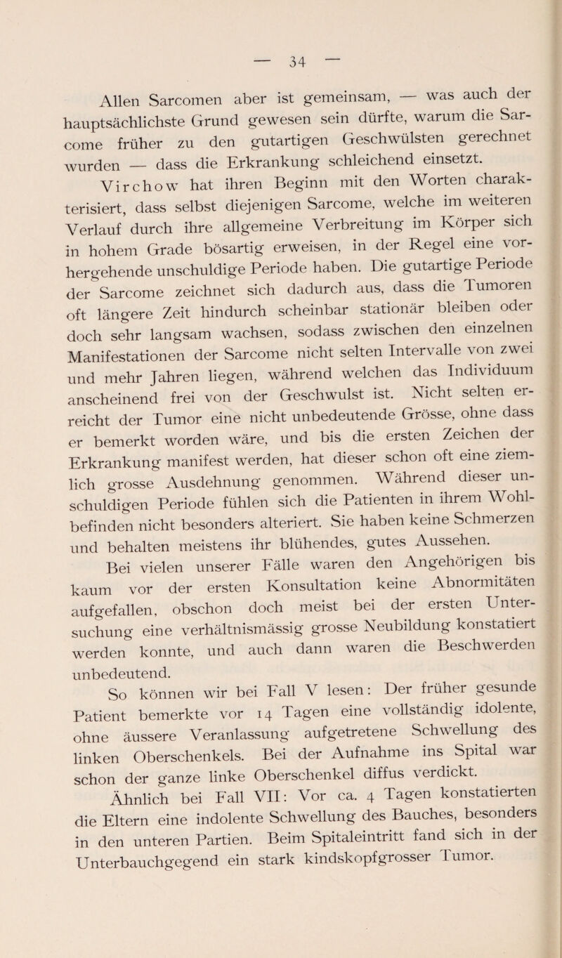 Allen Sarcomen aber ist gemeinsam, was auch der hauptsächlichste Grund gewesen sein dürfte, warum die Sar- come früher zu den gutartigen Geschwülsten gerechnet wurden — dass die Erkrankung schleichend einsetzt. Virchow hat ihren Beginn mit den Worten charak¬ terisiert, dass selbst diejenigen Sarcome, welche im weiteren Verlauf durch ihre allgemeine Verbreitung im Körper sich in hohem Grade bösartig erweisen, in der Regel eine vor¬ hergehende unschuldige Periode haben. Die gutartige Periode der Sarcome zeichnet sich dadurch aus, dass die lumoren oft längere Zeit hindurch scheinbar stationär bleiben oder doch sehr langsam wachsen, sodass zwischen den einzelnen Manifestationen der Sarcome nicht selten Intervalle von zwei und mehr Jahren liegen, während welchen das Individuum anscheinend frei von der Geschwulst ist. Nicht selten er¬ reicht der Tumor eine nicht unbedeutende Grösse, ohne dass er bemerkt worden wäre, und bis die ersten Zeichen der Erkrankung manifest werden, hat dieser schon oft eine ziem¬ lich grosse Ausdehnung genommen. Während dieser un¬ schuldigen Periode fühlen sich die Patienten in ihrem Wohl¬ befinden nicht besonders alteriert. Sie haben keine Schmerzen und behalten meistens ihr blühendes, gutes Aussehen. Bei vielen unserer Fälle waren den Angehörigen bis kaum vor der ersten Konsultation keine Abnormitäten aufgefallen, obschon doch meist bei der ersten Unter¬ suchung eine verhältnismässig grosse Neubildung konstatiert werden konnte, und auch dann waren die Beschwerden unbedeutend. So können wir bei Fall V lesen: Der früher gesunde Patient bemerkte vor 14 Tagen eine vollständig idolente, ohne äussere Veranlassung aufgetretene Schwellung des linken Oberschenkels. Bei der Aufnahme ins Spital war schon der ganze linke Oberschenkel diffus verdickt. Ähnlich bei Fall VII: Vor ca. 4 Tagen konstatierten die Eltern eine indolente Schwellung des Bauches, besonders in den unteren Partien. Beim Spitaleintritt fand sich in der Unterbauchgegend ein stark kindskopfgrosser Tumor.