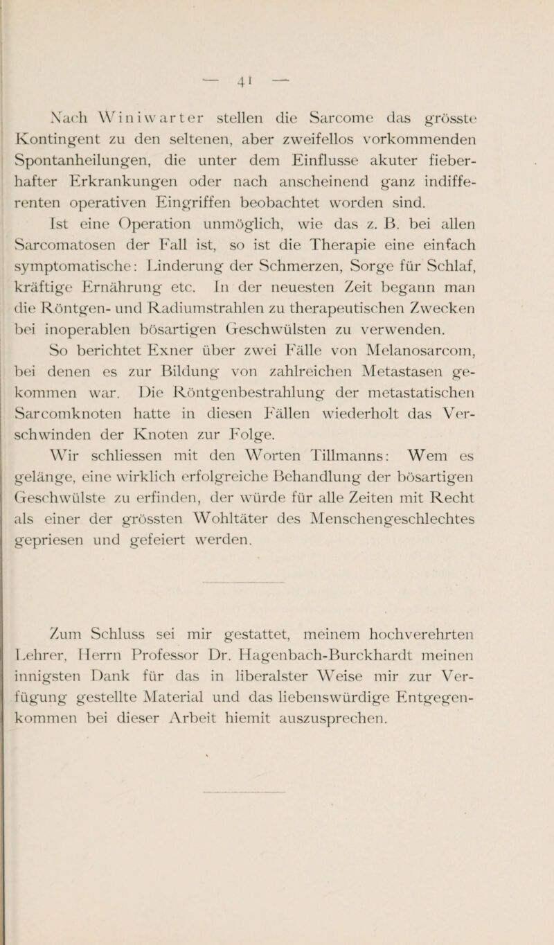 Xach Win i vv ar ter stellen die Sarcome das grösste Kontingent zu den seltenen, aber zweifellos vorkommenden Spontanheilungen, die unter dem Einflüsse akuter fieber¬ hafter Erkrankungen oder nach anscheinend ganz indiffe¬ renten operativen Eingriffen beobachtet worden sind. Ist eine Operation unmöglich, wie das z. B. bei allen Sarcomatosen der Fall ist, so ist die Therapie eine einfach symptomatische: Linderung der Schmerzen, Sorge für Schlaf, kräftige Ernährung etc. In der neuesten Zeit begann man die Röntgen- und Radiumstrahlen zu therapeutischen Zwecken bei inoperablen bösartigen Geschwülsten zu verwenden. So berichtet Exner über zwei Fälle von Melanosarcom, bei denen es zur Bildung von zahlreichen Metastasen ge¬ kommen war. Die Röntgenbestrahlung der metastatischen Sarcomknoten hatte in diesen Fällen wiederholt das Ver¬ schwinden der Knoten zur Folge. Wir schliessen mit den Worten Tillmanns: Wem es gelänge, eine wirklich erfolgreiche Behandlung der bösartigen Geschwülste zu erfinden, der würde für alle Zeiten mit Recht als einer der grössten Wohltäter des Menschengeschlechtes gepriesen und gefeiert werden. Zum Schluss sei mir gestattet, meinem hochverehrten Lehrer, Herrn Professor Dr. Hagenbach-Burckhardt meinen innigsten Dank für das in liberalster Weise mir zur Ver¬ fügung gestellte Material und das liebenswürdige Entgegen¬ kommen bei dieser Arbeit hiemit auszusprechen.