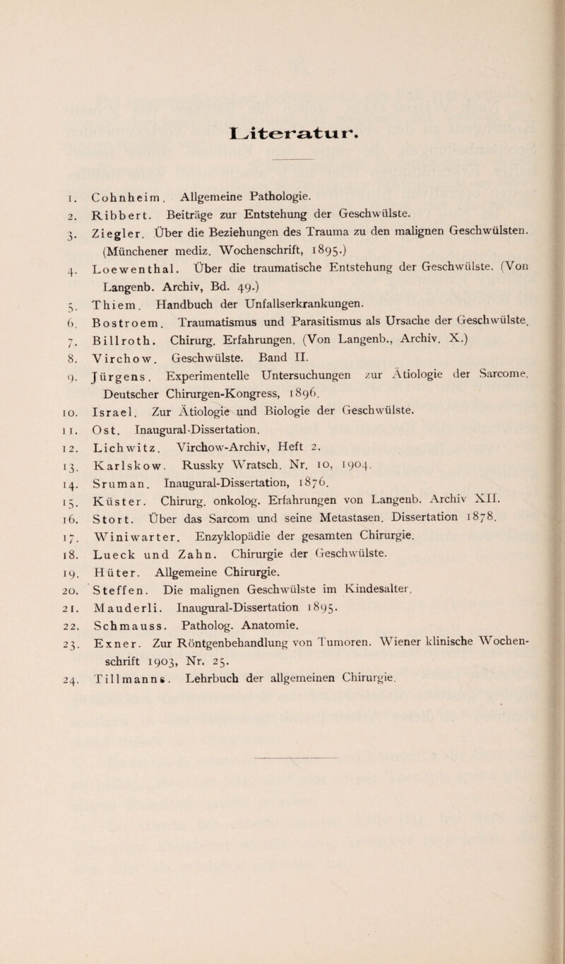 Literatu r* 1. Cohnheim. Allgemeine Pathologie. 2. Ribbert. Beiträge zur Entstehung der Geschwülste. 3. Ziegler. Über die Beziehungen des Trauma zu den malignen Geschwülsten. (Münchener mediz. Wochenschrift, 1895.) 4. Loewenthal. Über die traumatische Entstehung der Geschwülste. (Von Langenb. Archiv, Bd. 49-) 5. Thiem. Handbuch der Unfallserkrankungen. 6. Bostroem. Traumatismus und Parasitismus als Ursache der Geschwülste. 7. Billroth. Chirurg. Erfahrungen. (Von Langenb., Archiv. X.) 8. Virchow. Geschwülste. Band II. 9. Jürgens. Experimentelle Untersuchungen zur Ätiologie der Sarcome. Deutscher Chirurgen-Kongress, 1896. 10. Israel. Zur Ätiologie und Biologie der Geschwülste. 11. Ost. Inaugural-Dissertation. 12. Lichwitz. Virchow-Archiv, Heft 2. 13. Karlskow. Russky Wratsch. Nr. 10, 1904. 14. S rum an. Inaugural-Dissertation, 1876. 15. Küster. Chirurg, onkolog. Erfahrungen von Langenb. Archiv XII. 16. Stört. Über das Sarcom und seine Metastasen. Dissertation 1878. 17. Winiwarter. Enzyklopädie der gesamten Chirurgie. 18. Lueck und Zahn. Chirurgie der Geschwülste. 19. Hüter. Allgemeine Chirurgie. 20. Steffen. Die malignen Geschwülste im Kindesalter. 21. Mauderli. Inaugural-Dissertation 1895. 22. Schmauss. Patholog. Anatomie. 23. Exner. Zur Röntgenbehandlung von lumoren. Wiener klinische Wochen¬ schrift 1903, Nr. 25. 24. Tillmanns. Lehrbuch der allgemeinen Chirurgie.