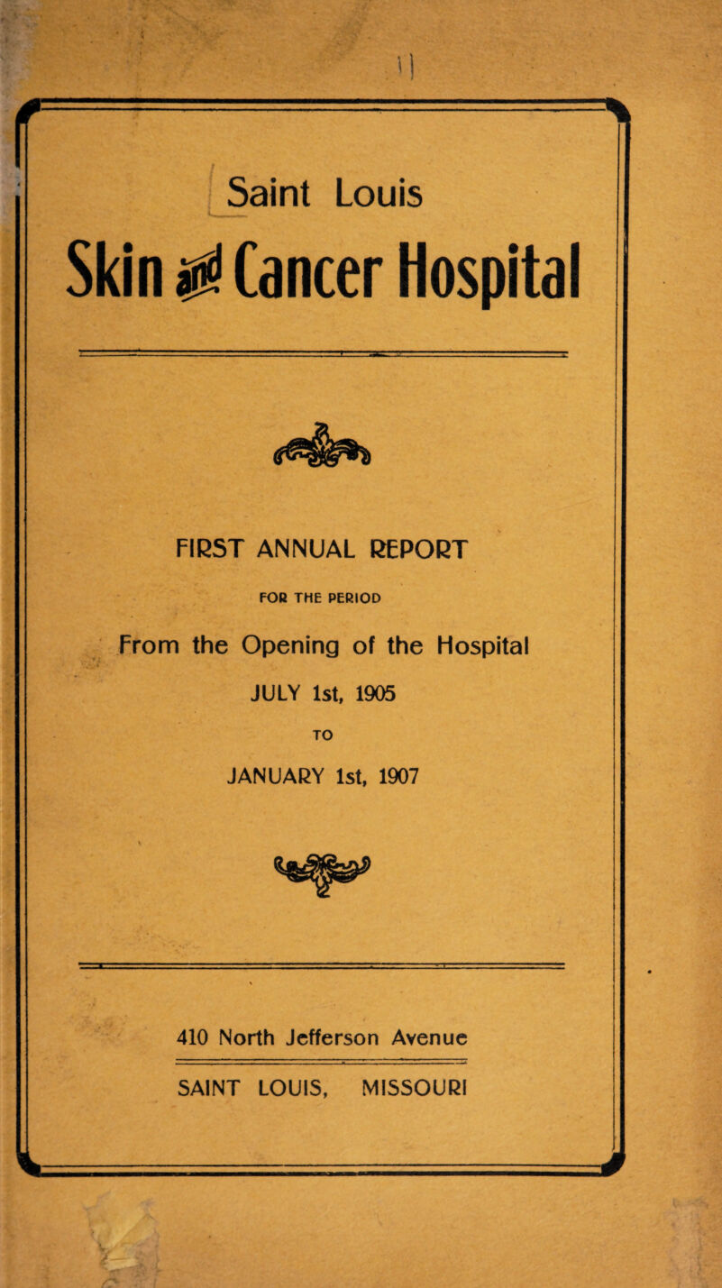 • Saint Louis Skin ^ Cancer Hospital FIRST ANNUAL REPORT FOR THE PERIOD From the Opening of the Flospital JULY 1st, 1905 TO JANUARY 1st, 1907 410 North Jefferson Avenue SAINT LOUIS, MISSOURI