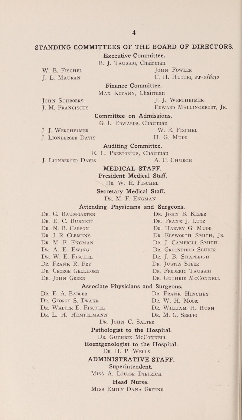 STANDING COMMITTEES OF THE BOARD OF DIRECTORS. W. E. Fischel J. L. Mauran John Schroers J. M. Franciscus Executive Committee. B. J. Taussig, Chairman John Fowler C. H. Huttig, ex-officio Finance Committee. Max Kotany, Chairman J. J. Wertheimer Edward Mallinckrodt, Jr. Committee on Admissions. G. L. Edwards, Chairman J. J. Wertheimer W. E. Fischel J. Lionberger Davis H. G. Mudd Auditing Committee. E. L. Preetorius, Chairman J. Lionberger Davis A. C. Church MEDICAL STAFF. President Medical Staff. Dr. W. E. Fischel Secretary Medical Staff. Dr. M. F. Engman Dr. Dr. Dr. Dr. Dr. Dr. Dr. Dr. Dr. Dr. Dr. Dr. Dr. Dr. Attending Physicians G. Baumgarten E. C. Burnett N. B. Carson J. R. Clemens M. F. Engman A. E. Ewing W. E. Fischel Frank R. Fry George Gellhorn John Green and Surgeons. Dr. John B. Keber Dr. Frank J. Lutz Dr. Harvey G. Mudd Dr. Elsworth Smith, Jr. Dr. J. Campbell Smith Dr. Greenfield Sluder Dr. J. B. Shapleigh Dr. Justin Steer Dr. Frederic Taussig Dr. Guthrie McConnell Associate Physicians and Surgeons. E. A. Babler Dr. Frank Hinchey George S. Drake Dr. W. H. Mook Walter E. Fischel Dr. William H. Rush L. H. Hempelmann Dr. M. G. Seelig Dr. John C. Salter Pathologist to the Hospital. Dr. Guthrie McConnell Roentgenologist to the Hospital. Dr. H. P. Wells ADMINISTRATIVE STAFF. Superintendent. Miss A. Louise Dietrich Head Nurse. Miss Emily Dana Greene
