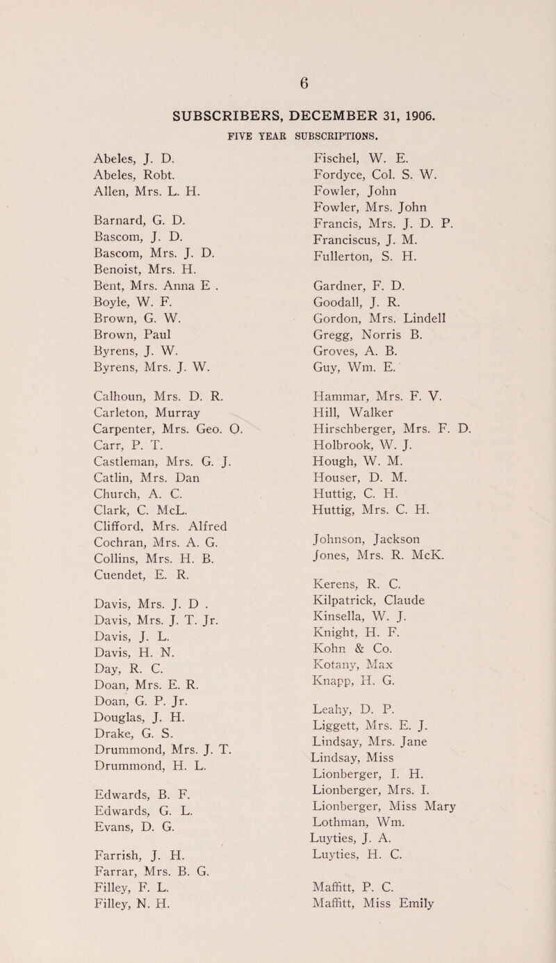 SUBSCRIBERS, DECEMBER 31, 1906. FIVE YEAR SUBSCRIPTIONS. Abeles, J. D. Abeles, Robt. Allen, Mrs. L. H. Barnard, G. D. Bascom, J. D. Bascom, Mrs. J. D. Benoist, Mrs. H. Bent, Mrs. Anna E . Boyle, W. F. Brown, G. W. Brown, Paul Byrens, J. W. Byrens, Mrs. J. W. Calhoun, Mrs. D. R. Carleton, Murray Carpenter, Mrs. Geo. O. Carr, P. T. Castleman, Mrs. G. J. Catlin, Mrs. Dan Church, A. C. Clark, C. McL. Clifford, Mrs. Alfred Cochran, Mrs. A. G. Collins, Mrs. H. B. Cuendet, E. R. Davis, Mrs. J. D . Davis, Mrs. J. T. Jr. Davis, J. L. Davis, H. N. Day, R. C. Doan, Mrs. E. R. Doan, G. P. Jr. Douglas, J. H. Drake, G. S. Drummond, Mrs. J. T. Drummond, H. L. Edwards, B. F. Edwards, G. L. Evans, D. G. Farrish, J. H. Farrar, Mrs. B. G. Filley, F. L. Filley, N. H. Fischel, W. E. Fordyce, Col. S. W. Fowler, John Fowler, Mrs. John Francis, Mrs. J. D. P. Franciscus, J. M. Fullerton, S. H. Gardner, F. D. Goodall, J. R. Gordon, Mrs. Lindell Gregg, Norris B. Groves, A. B. Guy, Wm. E. Hammar, Mrs. F. V. Hill, Walker Hirschberger, Mrs. F. D. Holbrook, W. J. Hough, W. M. Houser, D. M. Huttig, C. H. Huttig, Mrs. C. H. Johnson, Jackson Jones, Mrs. R. McK. Kerens, R. C. Kilpatrick, Claude Kinsella, W. J. Knight, H. F. Kohn & Co. Kotany, Max Knapp, If. G. Leahy, D. P. Liggett, Mrs. E. J. Lindsay, Mrs. Jane Lindsay, Miss Lionberger, I. H. Lionberger, Mrs. I. Lionberger, Miss Mary Lothman, Wm. Luyties, J. A. Luyties, H. C. Maffitt, P. C. Maffitt, Miss Emily