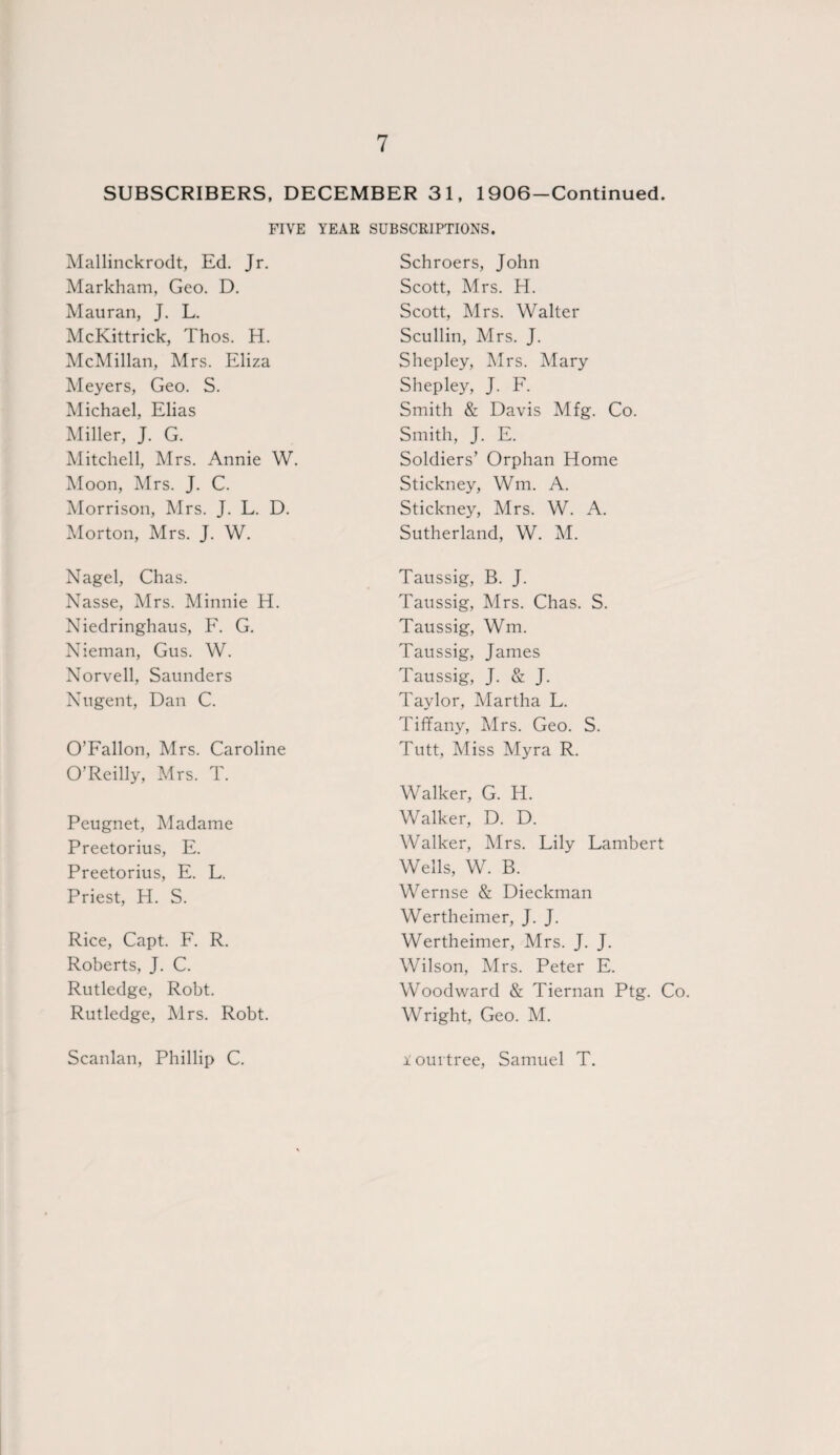 SUBSCRIBERS, DECEMBER 31, 1906-Continued. FIVE YEAR SUBSCRIPTIONS. Mallinckrodt, Ed. Jr. Markham, Geo. D. Mauran, J. L. McKittrick, Thos. H. McMillan, Mrs. Eliza Meyers, Geo. S. Michael, Elias Miller, J. G. Mitchell, Mrs. Annie W. Moon, Mrs. J. C. Morrison, Mrs. J. L. D. Morton, Mrs. J. W. Nagel, Chas. Nasse, Mrs. Minnie H. Niedringhaus, F. G. Nieman, Gus. W. Norvell, Saunders Nugent, Dan C. O’Fallon, Mrs. Caroline O’Reilly, Mrs. T. Peugnet, Madame Preetorius, E. Preetorius, E. L. Priest, H. S. Rice, Capt. F. R. Roberts, J. C. Rutledge, Robt. Rutledge, Mrs. Robt. Scanlan, Phillip C. Schroers, John Scott, Mrs. H. Scott, Mrs. Walter Scullin, Mrs. J. Shepley, Mrs. Mary S hep ley, J. F. Smith & Davis Mfg. Co. Smith, J. E. Soldiers’ Orphan Home Stickney, Wm. A. Stickney, Mrs. W. A. Sutherland, W. M. Taussig, B. J. Taussig, Mrs. Chas. S. Taussig, Wm. Taussig, James Taussig, J. & J. Taylor, Martha L. Tiffany, Mrs. Geo. S. Tutt, Miss Myra R. Walker, G. H. Walker, D. D. Walker, Mrs. Lily Lambert Wells, W. B. Wernse & Dieckman Wertheimer, J. J. Wertheimer, Mrs. J. J. Wilson, Mrs. Peter E. Woodward & Tiernan Ptg. Co. Wright, Geo. M. i ourtree, Samuel T.