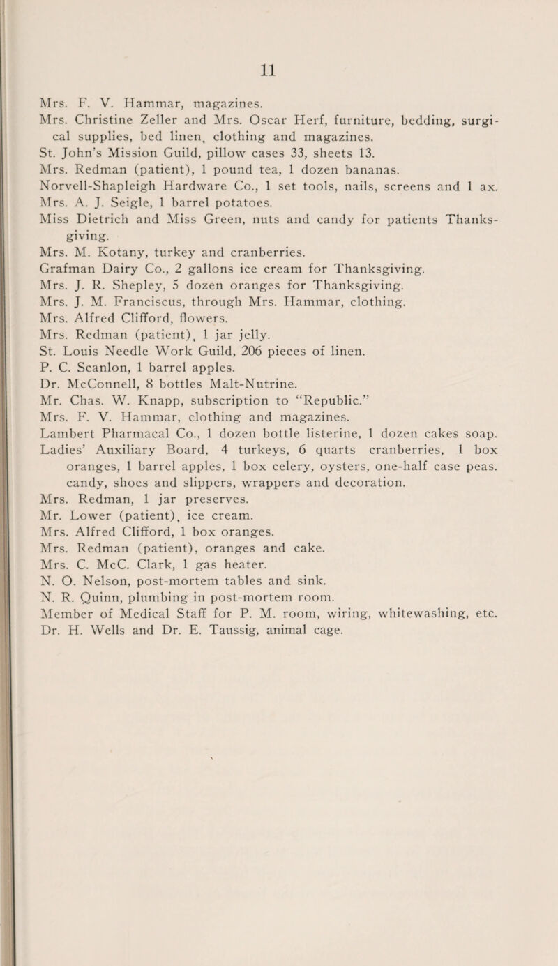 Mrs. F. V. Hammar, magazines. Mrs. Christine Zeller and Mrs. Oscar Herf, furniture, bedding, surgi¬ cal supplies, bed linen, clothing and magazines. St. John’s Mission Guild, pillow cases 33, sheets 13. Mrs. Redman (patient), 1 pound tea, 1 dozen bananas. Norvell-Shapleigh Hardware Co., 1 set tools, nails, screens and 1 ax. Mrs. A. J. Seigle, 1 barrel potatoes. Miss Dietrich and Miss Green, nuts and candy for patients Thanks¬ giving. Mrs. M. Kotany, turkey and cranberries. Grafman Dairy Co., 2 gallons ice cream for Thanksgiving. Mrs. J. R. Shepley, 5 dozen oranges for Thanksgiving. Mrs. J. M. Franciscus, through Mrs. Hammar, clothing. Mrs. Alfred Clifford, flowers. Mrs. Redman (patient), 1 jar jelly. St. Louis Needle Work Guild, 206 pieces of linen. P. C. Scanlon, 1 barrel apples. Dr. McConnell, 8 bottles Malt-Nutrine. Mr. Chas. W. Knapp, subscription to “Republic.” Mrs. F. V. Hammar, clothing and magazines. Lambert Pharmacal Co., 1 dozen bottle listerine, 1 dozen cakes soap. Ladies’ Auxiliary Board, 4 turkeys, 6 quarts cranberries, 1 box oranges, 1 barrel apples, 1 box celery, oysters, one-half case peas, candy, shoes and slippers, wrappers and decoration. Mrs. Redman, 1 jar preserves. Mr. Lower (patient), ice cream. Mrs. Alfred Clifford, 1 box oranges. Mrs. Redman (patient), oranges and cake. Mrs. C. McC. Clark, 1 gas heater. N. O. Nelson, post-mortem tables and sink. N. R. Quinn, plumbing in post-mortem room. Member of Medical Staff for P. M. room, wiring, whitewashing, etc. Dr. H. Wells and Dr. E. Taussig, animal cage.