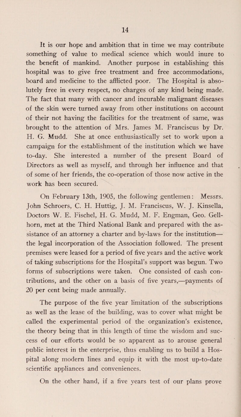 It is our hope and ambition that in time we may contribute something of value to medical science which would inure to the benefit of mankind. Another purpose in establishing this hospital was to give free treatment and free accommodations, board and medicine to the afflicted poor. The Hospital is abso¬ lutely free in every respect, no charges of any kind being made. The fact that many with cancer and incurable malignant diseases of the skin were turned away from other institutions on account of their not having the facilities for the treatment of same, was brought to the attention of Mrs. James M. Franciscus by Dr. H. G. Mudd. She at once enthusiastically set to work upon a campaign for the establishment of the institution which we have to-day. She interested a number of the present Board of Directors as well as myself, and through her influence and that of some of her friends, the co-operation of those now active in the work has been secured. On February 13th, 1905, the following gentlemen: Messrs. John Schroers, C. H. Huttig, J. M. Franciscus, W. J. Kinsella, Doctors W. E. Fischel, H. G. Mudd, M. F. Engman, Geo. Gell- horn, met at the Third National Bank and prepared with the as¬ sistance of an attorney a charter and by-laws for the institution— the legal incorporation of the Association followed. The present premises were leased for a period of five years and the active work of taking subscriptions for the Hospital’s support was begun. Two forms of subscriptions were taken. One consisted of cash con¬ tributions, and the other on a basis of five years,—payments of 20 per cent being made annually. The purpose of the five year limitation of the subscriptions as well as the lease of the building, was to cover what might be called the experimental period of the organization’s existence, the theory being that in this length of time the wisdom and suc¬ cess of our efforts would be so apparent as to arouse general public interest in the enterprise, thus enabling us to build a Hos¬ pital along modern lines and equip it with the most up-to-date scientific appliances and conveniences. On the other hand, if a five years test of our plans prove