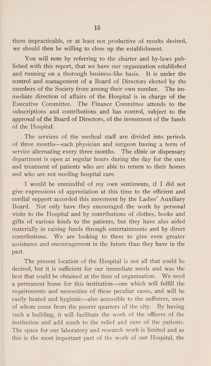 them impracticable, or at least not productive of results desired, we should then be willing to close up the establishment. You will note by referring to the charter and by-laws pub¬ lished with this report, that we have our organization established and running on a thorough business-like basis. It is under the control and management of a Board of Directors elected by the members of the Society from among their own number. The im¬ mediate direction of affairs of the Hospital is in charge of the Executive Committee. The Finance Committee attends to the subscriptions and contributions and has control, subject to the approval of the Board of Directors, of the investment of the funds of the Hospital. The services of the medical staff are divided into periods of three months—each physician and surgeon having a term of service alternating every three months. The clinic or dispensary department is open at regular hours during the day for the cure and treatment of patients who are able to return to their homes and who are not needing hospital care. I would be unmindful of my own sentiments, if I did not give expressions of appreciation at this time to the efficient and cordial support accorded this movement by the Ladies’ Auxiliary Board. Not only have they encouraged the work by personal visits to the Hospital and by contributions of clothes, books and gifts of various kinds to the patients, but they have also aided materially in raising funds through entertainments and by direct contributions. We are looking to them to give even greater assistance and encouragement in the future than they have in the past. The present location of the Hospital is not all that could be desired, but it is sufficient for our immediate needs and was the best that could be obtained at the time of organization. We need a permanent home for this institution—one which will fulfill the requirements and necessities of these peculiar cases, and will be easily heated and hygienic—also accessible to the sufferers, most of whom come from the poorer quarters of the city. By having such a building, it will facilitate the work of the officers of the institution and add much to the relief and cure of the patients. The space for our laboratory and research work is limited and as this is the most important part of the work of our Hospital, the