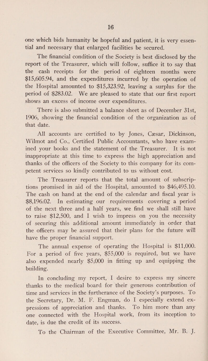 one which bids humanity be hopeful and patient, it is very essen¬ tial and necessary that enlarged facilities be secured. The financial condition of the Society is best disclosed by the report of the Treasurer, which will follow, suffice it to say that the cash receipts for the period of eighteen months were $15,605.94, and the expenditures incurred by the operation of the Hospital amounted to $15,323.92, leaving a surplus for the period of $283.02. We are pleased to state that our first report shows an excess of income over expenditures. There is also submitted a balance sheet as of December 31st, 1906, showing the financial condition of the organization as of that date. All accounts are certified to by Jones, Caesar, Dickinson, Wilmot and Co., Certified Public Accountants, who have exam¬ ined your books and the statement of the Treasurer. It is not inappropriate at this time to express the high appreciation and thanks of the officers of the Society to this company for its com¬ petent services so kindly contributed to us without cost. The Treasurer reports that the total amount of subscrip¬ tions promised in aid of the Hospital, amounted to $46,495.10. The cash on hand at the end of the calendar and fiscal year is $8,196.02. In estimating our requirements covering a period of the next three and a half years, we find we shall still have to raise $12,500, and I wish to impress on you the necessity of securing this additional amount immediately in order that the officers may be assured that their plans for the future will have the proper financial support. The annual expense of operating the Hospital is $11,000. For a period of five years, $55,000 is required, but we have also expended nearly $5,000 in fitting up and equipping the building. In concluding my report, I desire to express my sincere thanks to the medical board for their generous contribution of time and services in the furtherance of the Society’s purposes. To the Secretary, Dr. M. F. Engman, do I especially extend ex¬ pressions of appreciation and thanks. To him more than any one connected with the Hospital work, from its inception to date, is due the credit of its success. To the Chairman of the Executive Committee, Mr. B. J.