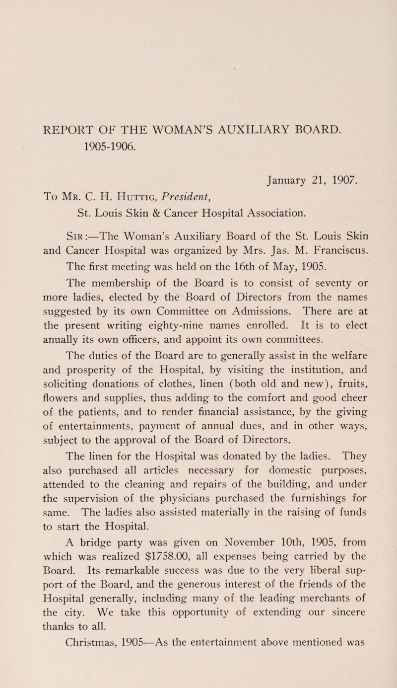 REPORT OF THE WOMAN’S AUXILIARY BOARD. 1905-1906. January 21, 1907. To Mr. C. H. Huttig, President, St. Louis Skin & Cancer Hospital Association. Sir :—The Woman’s Auxiliary Board of the St. Louis Skin and Cancer Hospital was organized by Mrs. Jas. M. Franciscus. The first meeting was held on the 16th of May, 1905. The membership of the Board is to consist of seventy or more ladies, elected by the Board of Directors from the names suggested by its own Committee on Admissions. There are at the present writing eighty-nine names enrolled. It is to elect anually its own officers, and appoint its own committees. The duties of the Board are to generally assist in the welfare and prosperity of the Hospital, by visiting the institution, and soliciting donations of clothes, linen (both old and new), fruits, flowers and supplies, thus adding to the comfort and good cheer of the patients, and to render financial assistance, by the giving of entertainments, payment of annual dues, and in other ways, subject to the approval of the Board of Directors. The linen for the Hospital was donated by the ladies. They also purchased all articles necessary for domestic purposes, attended to the cleaning and repairs of the building, and under the supervision of the physicians purchased the furnishings for same. The ladies also assisted materially in the raising of funds to start the Hospital. A bridge party was given on November 10th, 1905, from which was realized $1758.00, all expenses being carried by the Board. Its remarkable success was due to the very liberal sup¬ port of the Board, and the generous interest of the friends of the Hospital generally, including many of the leading merchants of the city. We take this opportunity of extending our sincere thanks to all. Christmas, 1905—As the entertainment above mentioned was