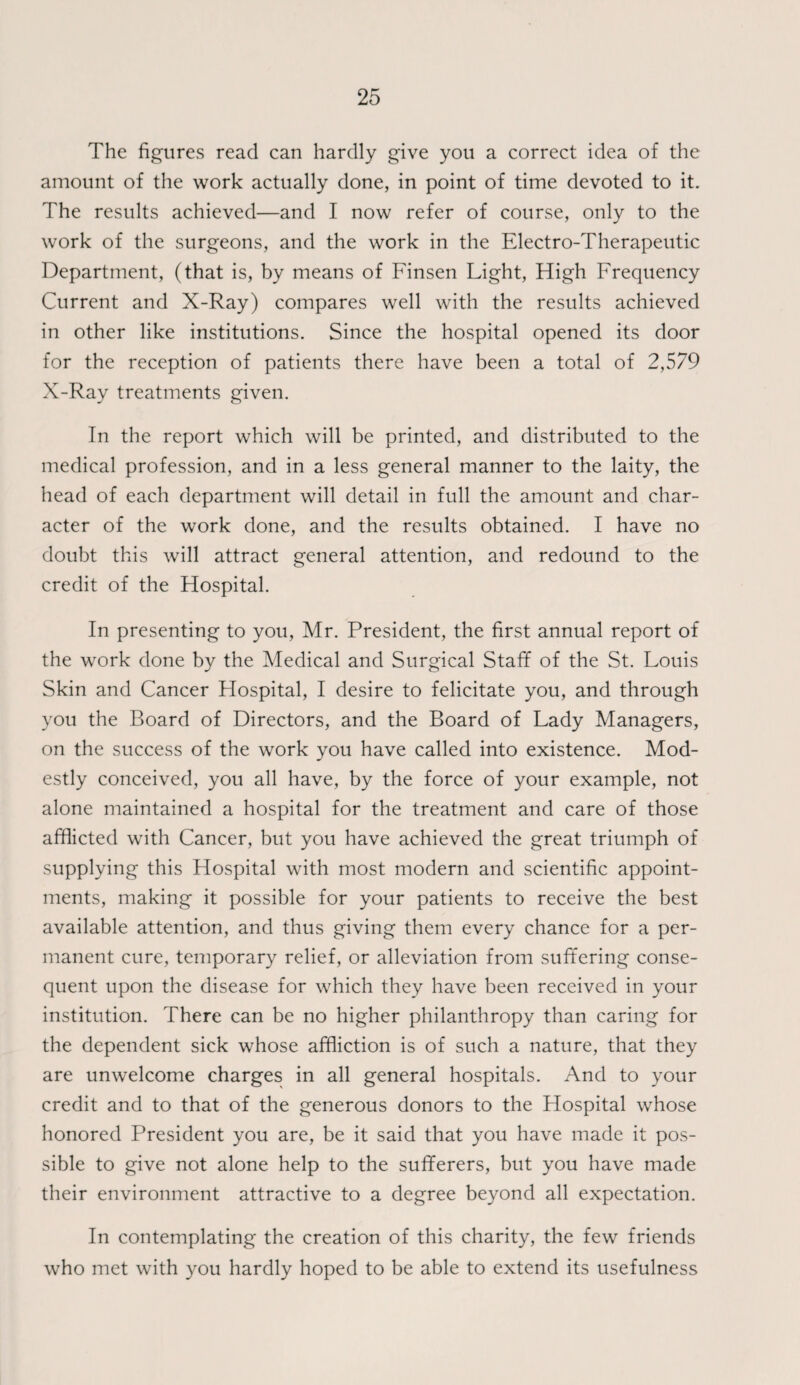 The figures read can hardly give you a correct idea of the amount of the work actually done, in point of time devoted to it. The results achieved—and I now refer of course, only to the work of the surgeons, and the work in the Electro-Therapeutic Department, (that is, by means of Finsen Light, High Frequency Current and X-Ray) compares well with the results achieved in other like institutions. Since the hospital opened its door for the reception of patients there have been a total of 2,579 X-Ray treatments given. In the report which will be printed, and distributed to the medical profession, and in a less general manner to the laity, the head of each department will detail in full the amount and char¬ acter of the work done, and the results obtained. I have no doubt this will attract general attention, and redound to the credit of the Hospital. In presenting to you, Mr. President, the first annual report of the work done by the Medical and Surgical Staff of the St. Louis Skin and Cancer Hospital, I desire to felicitate you, and through you the Board of Directors, and the Board of Lady Managers, on the success of the work you have called into existence. Mod¬ estly conceived, you all have, by the force of your example, not alone maintained a hospital for the treatment and care of those afflicted with Cancer, but you have achieved the great triumph of supplying this Hospital with most modern and scientific appoint¬ ments, making it possible for your patients to receive the best available attention, and thus giving them every chance for a per¬ manent cure, temporary relief, or alleviation from suffering conse¬ quent upon the disease for which they have been received in your institution. There can be no higher philanthropy than caring for the dependent sick whose affliction is of such a nature, that they are unwelcome charges in all general hospitals. And to your credit and to that of the generous donors to the Hospital whose honored President you are, be it said that you have made it pos¬ sible to give not alone help to the sufferers, but you have made their environment attractive to a degree beyond all expectation. In contemplating the creation of this charity, the few friends who met with you hardly hoped to be able to extend its usefulness