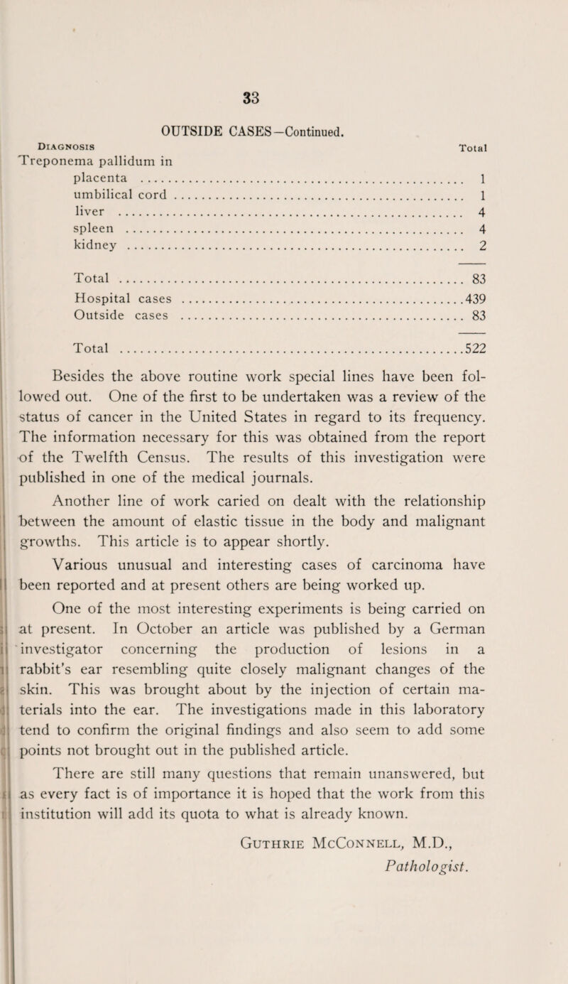 OUTSIDE CASES-Continued. Diagnosis Total Treponema pallidum in placenta . 1 umbilical cord. 1 liver . 4 spleen . 4 kidney . 2 Total . 83 Hospital cases .439 Outside cases . 83 Total .522 Besides the above routine work special lines have been fol¬ lowed out. One of the first to be undertaken was a review of the status of cancer in the United States in regard to its frequency. The information necessary for this was obtained from the report of the Twelfth Census. The results of this investigation were published in one of the medical journals. Another line of work caried on dealt with the relationship between the amount of elastic tissue in the body and malignant growths. This article is to appear shortly. Various unusual and interesting cases of carcinoma have been reported and at present others are being worked up. One of the most interesting experiments is being carried on at present. In October an article was published by a German investigator concerning the production of lesions in a ij rabbit’s ear resembling quite closely malignant changes of the skin. This was brought about by the injection of certain ma¬ terials into the ear. The investigations made in this laboratory tend to confirm the original findings and also seem to add some points not brought out in the published article. There are still many questions that remain unanswered, but f as every fact is of importance it is hoped that the work from this institution will add its quota to what is already known. Guthrie McConnell, M.D., Pathologist.