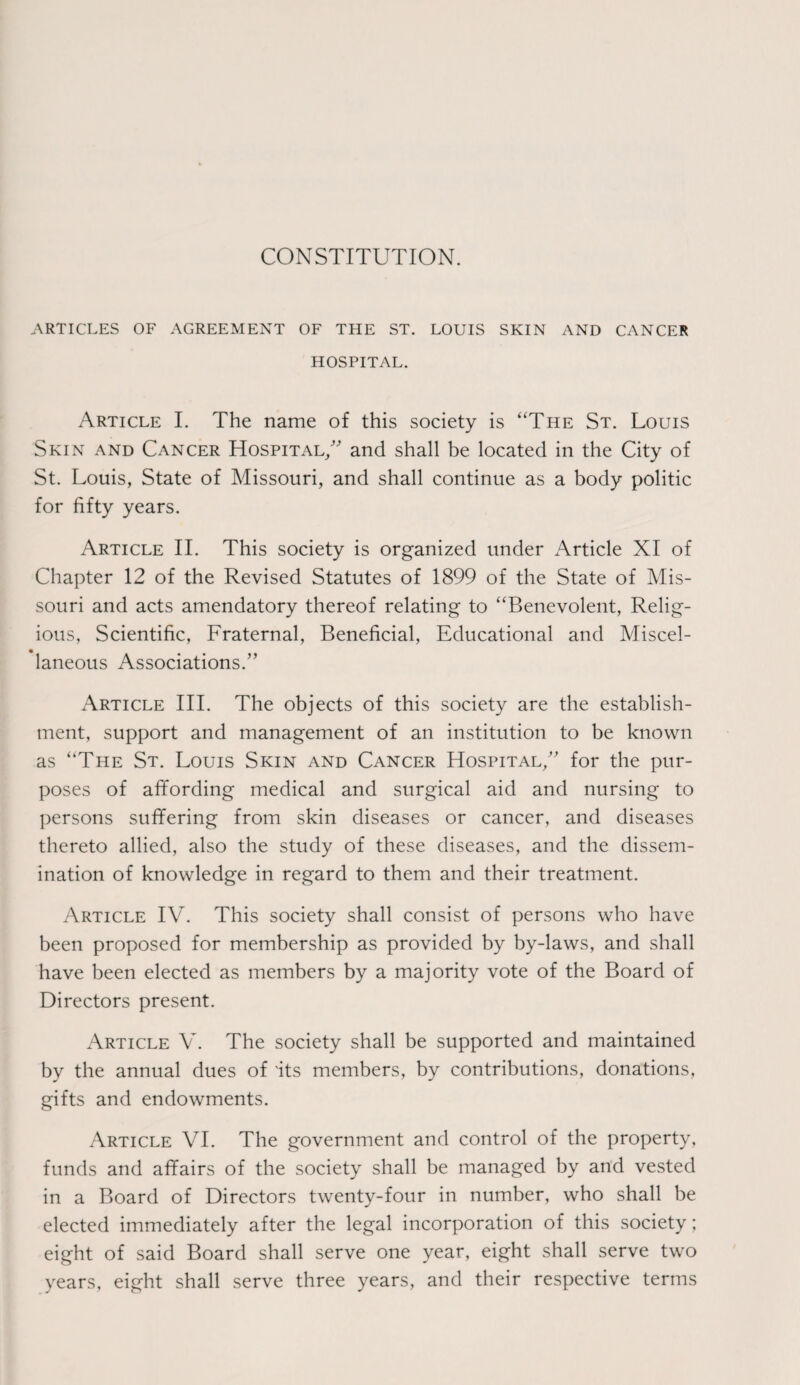 CONSTITUTION. ARTICLES OF AGREEMENT OF THE ST. LOUIS SKIN AND CANCER HOSPITAL. Article I. The name of this society is “The St. Louis Skin and Cancer Hospital/' and shall be located in the City of St. Louis, State of Missouri, and shall continue as a body politic for fifty years. Article II. This society is organized under Article XI of Chapter 12 of the Revised Statutes of 1899 of the State of Mis¬ souri and acts amendatory thereof relating to “Benevolent, Relig¬ ious, Scientific, Fraternal, Beneficial, Educational and Miscel¬ laneous Associations.” Article III. The objects of this society are the establish¬ ment, support and management of an institution to be known as “The St. Louis Skin and Cancer Hospital,” for the pur¬ poses of affording medical and surgical aid and nursing to persons suffering from skin diseases or cancer, and diseases thereto allied, also the study of these diseases, and the dissem¬ ination of knowledge in regard to them and their treatment. Article IV. This society shall consist of persons who have been proposed for membership as provided by by-laws, and shall have been elected as members by a majority vote of the Board of Directors present. Article V. The society shall be supported and maintained by the annual dues of 'its members, by contributions, donations, gifts and endowments. Article VI. The government and control of the property, funds and affairs of the society shall be managed by and vested in a Board of Directors twenty-four in number, who shall be elected immediately after the legal incorporation of this society; eight of said Board shall serve one year, eight shall serve two years, eight shall serve three years, and their respective terms