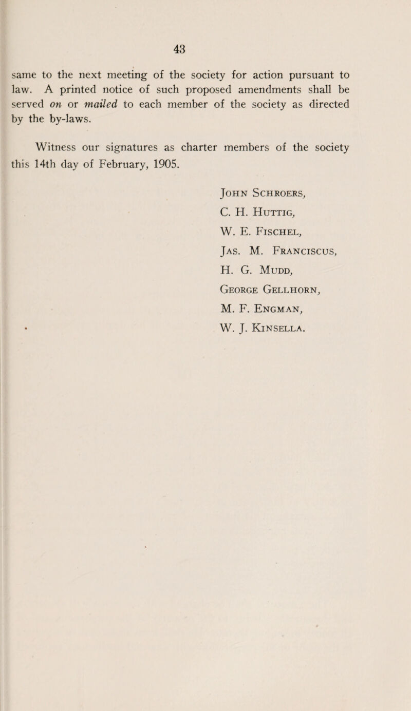 same to the next meeting of the society for action pursuant to law. A printed notice of such proposed amendments shall be served on or mailed to each member of the society as directed by the by-laws. Witness our signatures as charter members of the society this 14th day of February, 1905. John Schroers, C. H. Huttig, W. E. Fischel, Jas. M. Franciscus, H. G. Mudd, George Gellhorn, M. F. Engman, • W. J. Kinsella.