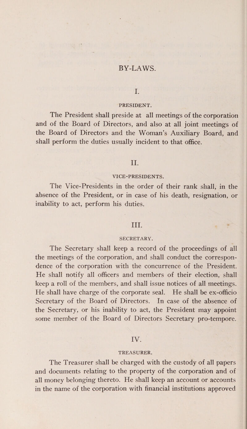 BY-LAWS. I. PRESIDENT. The President shall preside at all meetings of the corporation and of the Board of Directors, and also at all joint meetings of the Board of Directors and the Woman’s Auxiliary Board, and shall perform the duties usually incident to that office. II. VICE-PRESIDENTS. The Vice-Presidents in the order of their rank shall, in the absence of the President, or in case of his death, resignation, or inability to act, perform his duties. III. SECRETARY. The Secretary shall keep a record of the proceedings of all the meetings of the corporation, and shall conduct the correspon¬ dence of the corporation with the concurrence of the President. He shall notify all officers and members of their election, shall keep a roll of the members, and shall issue notices of all meetings. He shall have charge of the corporate seal. He shall be ex-officio Secretary of the Board of Directors. In case of the absence of the Secretary, or his inability to act, the President may appoint some member of the Board of Directors Secretary pro-tempore. IV. TREASURER. The Treasurer shall be charged with the custody of all papers and documents relating to the property of the corporation and of all money belonging thereto. He shall keep an account or accounts in the name of the corporation with financial institutions approved