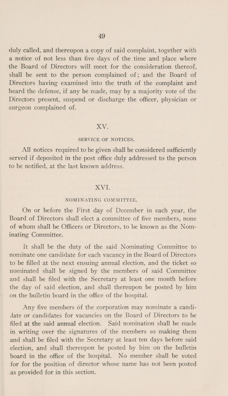 duly called, and thereupon a copy of said complaint, together with a notice of not less than five days of the time and place where the Board of Directors will meet for the consideration thereof, shall be sent to the person complained of; and the Board of Directors having examined into the truth of the complaint and heard the defense, if any be made, may by a majority vote of the Directors present, suspend or discharge the officer, physician or surgeon complained of. XV. SERVICE OF NOTICES. All notices required to be given shall be considered sufficiently served if deposited in the post office duly addressed to the person to be notified, at the last known address. XVI. NOMINATING COMMITTEE. On or before the First day of December in each year, the Board of Directors shall elect a committee of five members, none of whom shall be Officers or Directors, to be known as the Nom¬ inating Committee. It shall be the duty of the said Nominating Committee to nominate one candidate for each vacancy in the Board of Directors to be filled at the next ensuing annual election, and the ticket so nominated shall be signed by the members of said Committee and shall be filed with the Secretary at least one month before the day of said election, and shall thereupon be posted by him on the bulletin board in the office of the hospital. Any five members of the corporation may nominate a candi¬ date or candidates for vacancies on the Board of Directors to be filed at the said annual election. Said nomination shall be made in writing over the signatures of the members so making them and shall be filed with the Secretary at least ten days before said election, and shall thereupon be posted by him on the bulletin board in the office of the hospital. No member shall be voted for for the position of director whose name has not been posted as provided for in this section.