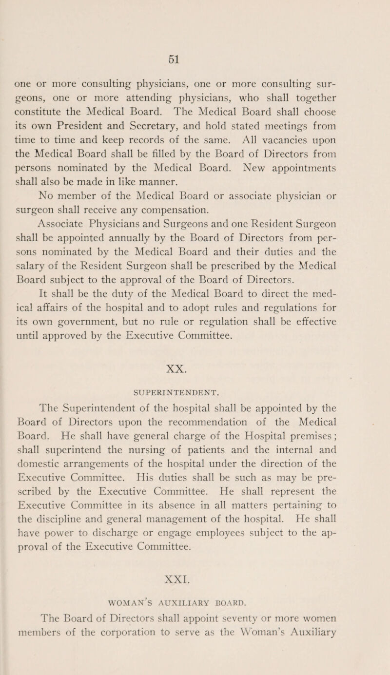 one or more consulting physicians, one or more consulting sur¬ geons, one or more attending physicians, who shall together constitute the Medical Board. The Medical Board shall choose its own President and Secretary, and hold stated meetings from time to time and keep records of the same. All vacancies upon the Medical Board shall be filled by the Board of Directors from persons nominated by the Medical Board. New appointments shall also be made in like manner. No member of the Medical Board or associate physician or surgeon shall receive any compensation. Associate Physicians and Surgeons and one Resident Surgeon shall be appointed annually by the Board of Directors from per¬ sons nominated by the Medical Board and their duties and the salary of the Resident Surgeon shall be prescribed by the Medical Board subject to the approval of the Board of Directors. It shall be the duty of the Medical Board to direct the med¬ ical affairs of the hospital and to adopt rules and regulations for its own government, but no rule or regulation shall be effective until approved by the Executive Committee. XX. SUPERINTENDENT. The Superintendent of the hospital shall be appointed by the Board of Directors upon the recommendation of the Medical Board. He shall have general charge of the Hospital premises; shall superintend the nursing of patients and the internal and domestic arrangements of the hospital under the direction of the Executive Committee. His duties shall be such as may be pre¬ scribed by the Executive Committee. He shall represent the Executive Committee in its absence in all matters pertaining to the discipline and general management of the hospital. He shall have power to discharge or engage employees subject to the ap¬ proval of the Executive Committee. XXI. woman's auxiliary board. The Board of Directors shall appoint seventy or more women members of the corporation to serve as the Woman’s Auxiliary
