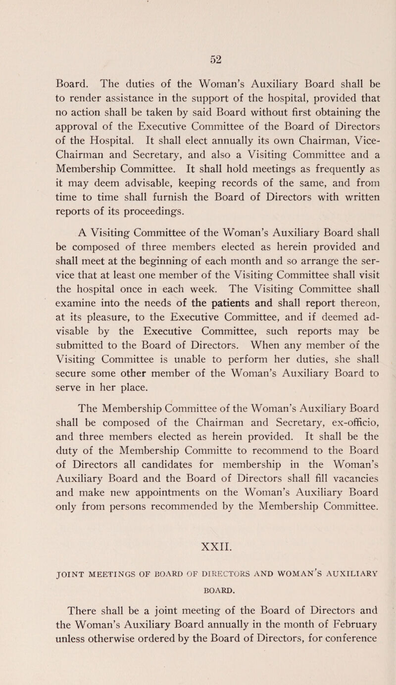 Board. The duties of the Woman’s Auxiliary Board shall be to render assistance in the support of the hospital, provided that no action shall be taken by said Board without first obtaining the approval of the Executive Committee of the Board of Directors of the Hospital. It shall elect annually its own Chairman, Vice- Chairman and Secretary, and also a Visiting Committee and a Membership Committee. It shall hold meetings as frequently as it may deem advisable, keeping records of the same, and from time to time shall furnish the Board of Directors with written reports of its proceedings. A Visiting Committee of the Woman’s Auxiliary Board shall be composed of three members elected as herein provided and shall meet at the beginning of each month and so arrange the ser¬ vice that at least one member of the Visiting Committee shall visit the hospital once in each week. The Visiting Committee shall examine into the needs of the patients and shall report thereon, at its pleasure, to the Executive Committee, and if deemed ad¬ visable by the Executive Committee, such reports may be submitted to the Board of Directors. When any member of the Visiting Committee is unable to perform her duties, she shall secure some other member of the Woman’s Auxiliary Board to serve in her place. The Membership Committee of the Woman’s Auxiliary Board shall be composed of the Chairman and Secretary, ex-officio, and three members elected as herein provided. It shall be the duty of the Membership Committe to recommend to the Board of Directors all candidates for membership in the Woman’s Auxiliary Board and the Board of Directors shall fill vacancies and make new appointments on the Woman’s Auxiliary Board only from persons recommended by the Membership Committee. XXII. JOINT MEETINGS OF BOARD OF DIRECTORS AND WOMAN S AUXILIARY BOARD. There shall be a joint meeting of the Board of Directors and the Woman’s Auxiliary Board annually in the month of February unless otherwise ordered by the Board of Directors, for conference