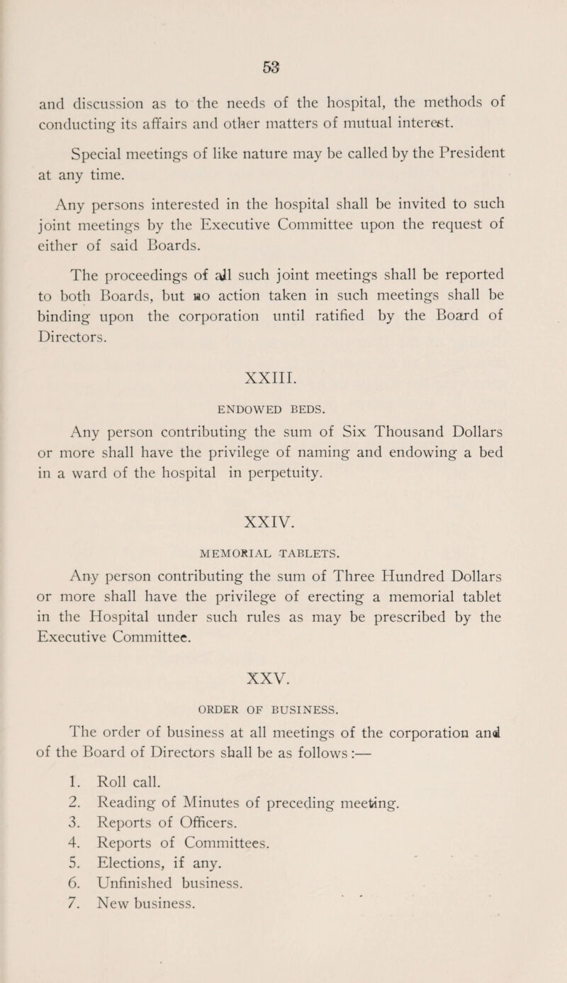 and discussion as to the needs of the hospital, the methods of conducting its affairs and other matters of mutual interest. Special meetings of like nature may be called by the President at any time. Any persons interested in the hospital shall be invited to such joint meetings by the Executive Committee upon the request of either of said Boards. The proceedings of ail such joint meetings shall be reported to both Boards, but wo action taken in such meetings shall be binding upon the corporation until ratified by the Board of Directors. XXIII. ENDOWED BEDS. Any person contributing the sum of Six Thousand Dollars or more shall have the privilege of naming and endowing a bed in a ward of the hospital in perpetuity. XXIV. MEMORIAL TABLETS. Any person contributing the sum of Three Hundred Dollars or more shall have the privilege of erecting a memorial tablet in the Hospital under such rules as may be prescribed by the Executive Committee. XXV. ORDER OF BUSINESS. The order of business at all meetings of the corporation and of the Board of Directors shall be as follows:— 1. Roll call. 2. Reading of Minutes of preceding meeting. 3. Reports of Officers. 4. Reports of Committees. 5. Elections, if any. 6. Unfinished business. 7. New business.