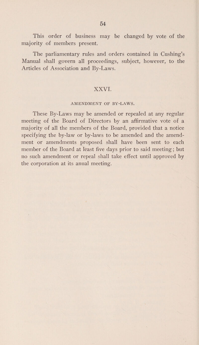 This order of business may be changed by vote of the majority of members present. The parliamentary rules and orders contained in Cushing’s Manual shall govern all proceedings, subject, however, to the Articles of Association and By-Laws. XXVI. AMENDMENT OF BY-LAWS. These By-Laws may be amended or repealed at any regular meeting of the Board of Directors by an affirmative vote of a majority of all the members of the Board, provided that a notice specifying the by-law or by-laws to be amended and the amend¬ ment or amendments proposed shall have been sent to each member of the Board at least five days prior to said meeting; but no such amendment or repeal shall take efifect until approved by the corporation at its anual meeting.