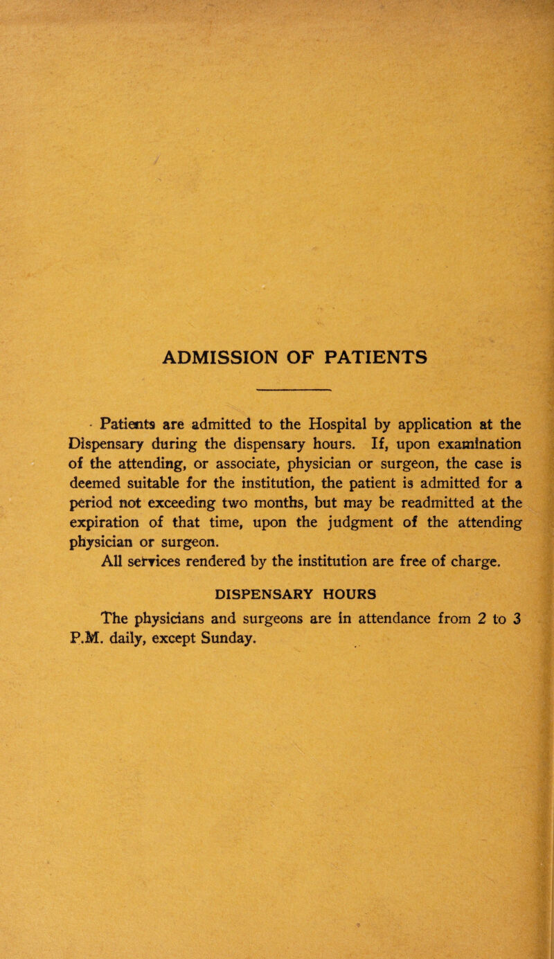 ADMISSION OF PATIENTS * Patients are admitted to the Hospital by application at the Dispensary during the dispensary hours. If, upon examination of the attending, or associate, physician or surgeon, the case is deemed suitable for the institution, the patient is admitted for a period not exceeding two months, but may be readmitted at the expiration of that time, upon the judgment of the attending physician or surgeon. All services rendered by the institution are free of charge. DISPENSARY HOURS The physicians and surgeons are in attendance from 2 to 3 P.M. daily, except Sunday.