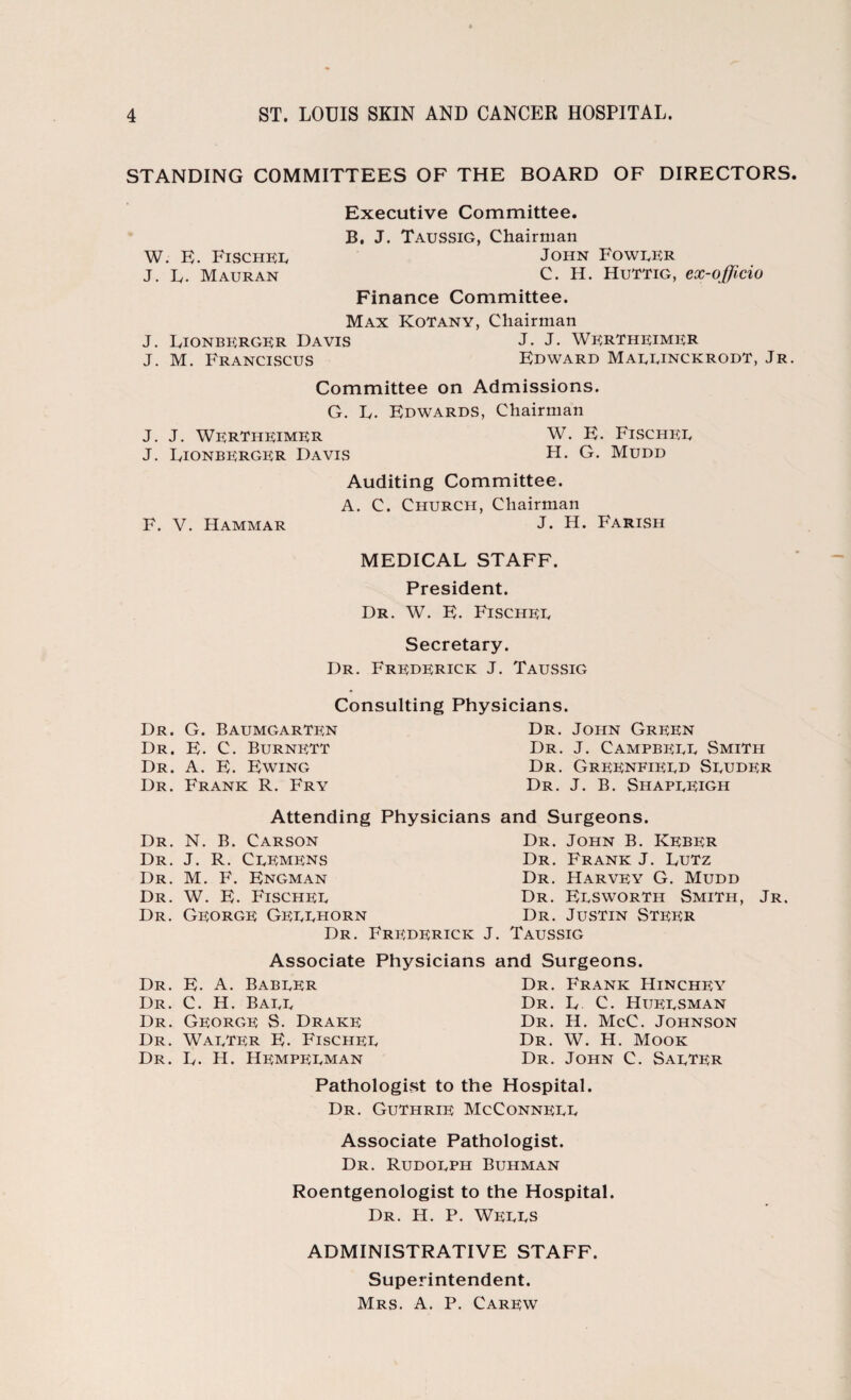 STANDING COMMITTEES OF THE BOARD OF DIRECTORS Executive Committee. B. J. Taussig, Chairman W. E. Fischer John Fowrer J. L. Mauran C. H. Huttig, ex-officio Finance Committee. Max KoTany, Chairman J. Lionberger Davis J. J. Wertheimer J. M. Franciscus Edward Marrinckrodt, Jr Committee on Admissions. G. L. Edwards, Chairman J. J. Wertheimer W. E. Fischer J. Lionberger Davis H. G. Mudd Auditing Committee. A. C. Church, Chairman F. V. Hammar J. H. Farish MEDICAL STAFF. President. Dr. W. E. Fischer Secretary. Dr. Frederick J. Taussig Consulting Physicians. Dr. G. BaumgarTrn Dr. E. C. Burnett Dr. A. E. Ewing Dr. Frank R. Fry Dr. John Green Dr. J. Campbeee Smith Dr. Grernfired Seudrr Dr. J. B. ShapeRIGh Attending Physicians and Surgeons. Dr. N. B. Carson Dr. John B. Keber Dr. J. R. Ceemens Dr. Frank J. Lutz Dr. M. F. Engman Dr. Harvey G. Mudd Dr. W. E. Fischee Dr. Eesworth Smith, Jr. Dr. George Geeehorn Dr. Justin Step;r Dr. Frederick J. Taussig Associate Physicians and Surgeons. Dr. E. A. Babeer Dr. C. H. Bare Dr. George S. Drake Dr. Warter E. Fischer Dr. L. H. Hempeeman Dr. Frank Hinchey Dr. L C. Hueesman Dr. H. McC. Johnson Dr. W. H. Mook Dr. John C. Sarter Pathologist to the Hospital. Dr. Guthrie McConnerr Associate Pathologist. Dr. Rudoeph Buhman Roentgenologist to the Hospital. Dr. H. P. WEEES ADMINISTRATIVE STAFF. Superintendent. Mrs. A. P. Carew