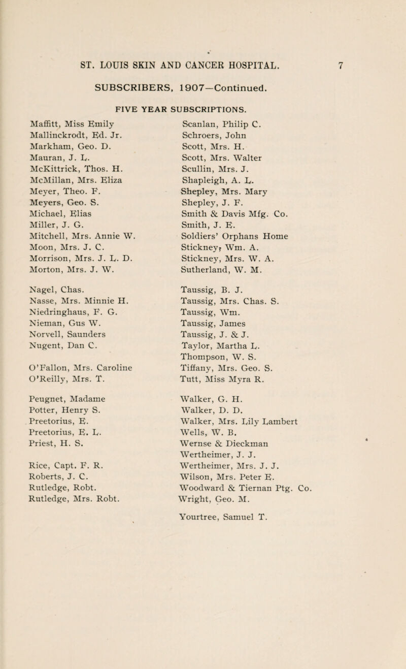 SUBSCRIBERS, 1907-Continued. FIVE YEAR SUBSCRIPTIONS. Maffitt, Miss Emily Scanlan, Philip C. Mallinckrodt, Ed. Jr. Schroers, John Markham, Geo. D. Scott, Mrs. H. Mauran, J. L. Scott, Mrs. Walter McKittrick, Thos. H. Scullin, Mrs. J. McMillan, Mrs. Eliza Shapleigh, A. L. Meyer, Theo. F. Shepley, Mrs. Mary Meyers, Geo. S. Shepley, J. F. Michael, Elias Smith & Davis Mfg. Co. Miller, J. G. Smith, J. E. Mitchell, Mrs. Annie W. Soldiers’ Orphans Home Moon, Mrs. J. C. Stickneyr Wm. A. Morrison, Mrs. J. L. D. Stickney, Mrs. W. A. Morton, Mrs. J. W. Sutherland, W. M. Nagel, Chas. Taussig, B. J. Nasse, Mrs. Minnie H. Taussig, Mrs. Chas. S. Niedringhaus, F. G. Taussig, Wm. Nieman, Gus W. Taussig, James Norvell, Saunders Taussig, J. & J. Nugent, Dan C. Taylor, Martha D. Thompson, W. S. O’Fallon, Mrs. Caroline Tiffany, Mrs. Geo. S. O’Reilly, Mrs. T. Tutt, Miss Myra R. Peugnet, Madame Walker, G. H. Potter, Henry S. Walker, D. D. Preetorius, E. Walker, Mrs. Lily Lambert Preetorius, E. L. Wells, W. B. Priest, H. S. Wernse & Dieckman Wertheimer, J. J. Rice, Capt. F. R. Wertheimer, Mrs. J. J. Roberts, J. C. Wilson, Mrs. Peter E. Rutledge, Robt. Woodward & Tiernan Ptg. Co. Rutledge, Mrs. Robt. Wright, Geo. M. Yourtree, Samuel T.