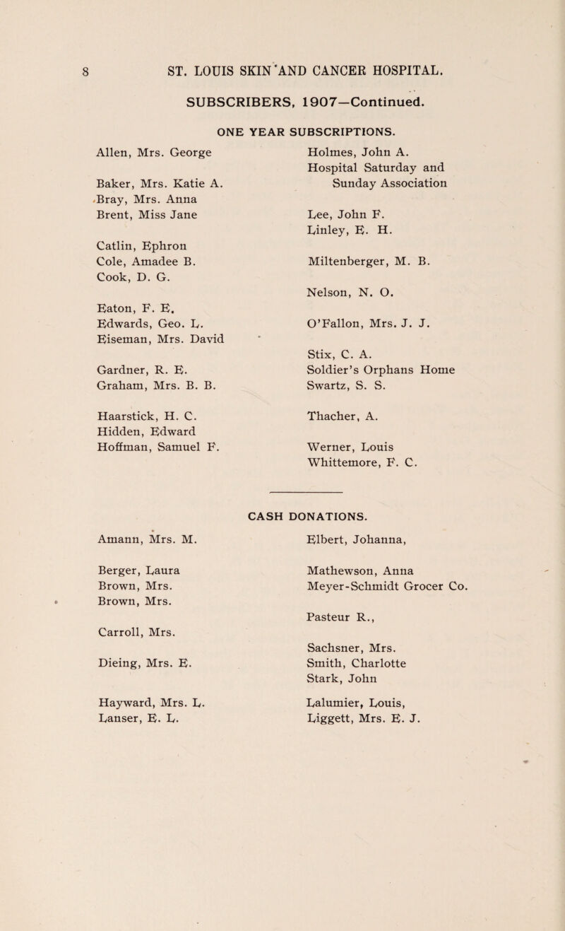 SUBSCRIBERS, 1907-Continued. ONE YEAR SUBSCRIPTIONS. Allen, Mrs. George Baker, Mrs. Katie A. Bray, Mrs. Anna Brent, Miss Jane Catlin, Ephron Cole, Amadee B. Cook, D. G. Eaton, F. E. Edwards, Geo. L. Eiseman, Mrs. David Gardner, R. E. Graham, Mrs. B. B. Haarstick, H. C. Hidden, Edward Hoffman, Samuel F. Holmes, John A. Hospital Saturday and Sunday Association Lee, John F. Linley, E. H. Miltenberger, M. B. Nelson, N. O. O’Fallon, Mrs. J. J. Stix, C. A. Soldier’s Orphans Home Swartz, S. S. Thacher, A. Werner, Louis Whittemore, F. C. CASH Amann, Mrs. M. Berger, Laura Brown, Mrs. Brown, Mrs. Carroll, Mrs. Dieing, Mrs. E. Hayward, Mrs. L. Lanser, E. L. DONATIONS. Elbert, Johanna, Mathewson, Anna Meyer-Schmidt Grocer Co. Pasteur R., Sachsner, Mrs. Smith, Charlotte Stark, John Lalumier, Louis, Liggett, Mrs. E. J.