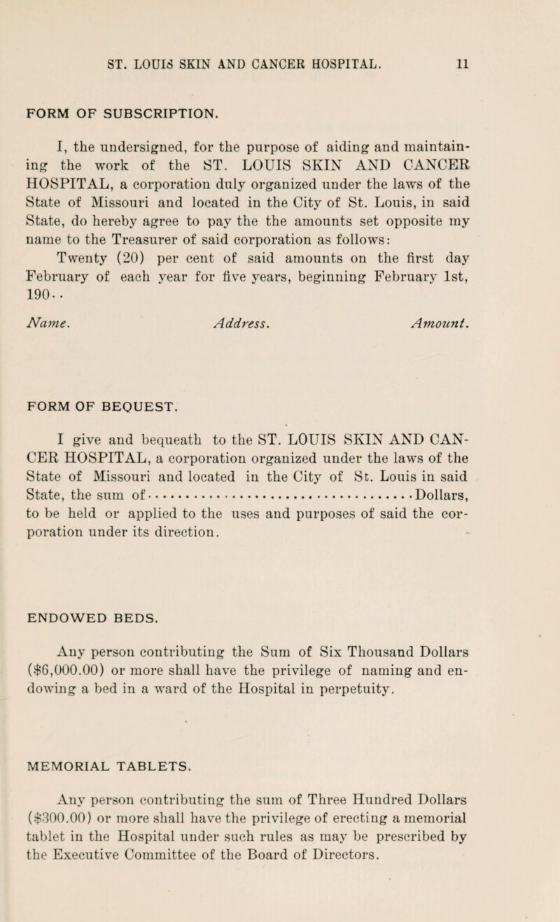 FORM OF SUBSCRIPTION. I, the undersigned, for the purpose of aiding and maintain¬ ing the work of the ST. LOUIS SKIN AND CANCER HOSPITAL, a corporation duly organized under the laws of the State of Missouri and located in the City of St. Louis, in said State, do hereby agree to pay the the amounts set opposite my name to the Treasurer of said corporation as follows: Twenty (20) per cent of said amounts on the first day February of each year for five years, beginning February 1st, 190- • Name. Address. Amount. FORM OF BEQUEST. I give and bequeath to the ST. LOUIS SKIN AND CAN¬ CER HOSPITAL, a corporation organized under the laws of the State of Missouri and located in the City of St. Louis in said State, the sum of.Dollars, to be held or applied to the uses and purposes of said the cor¬ poration under its direction. ENDOWED BEDS. Any person contributing the Sum of Six Thousand Dollars ($6,000.00) or more shall have the privilege of naming and en¬ dowing a bed in a ward of the Hospital in perpetuity. MEMORIAL TABLETS. Any person contributing the sum of Three Hundred Dollars ($300.00) or more shall have the privilege of erecting a memorial tablet in the Hospital under such rules as may be prescribed by the Executive Committee of the Board of Directors.
