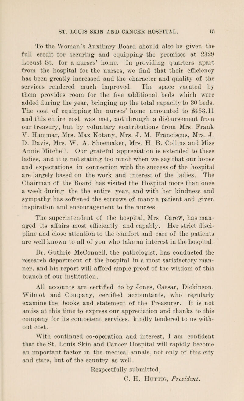 To the Woman’s Auxiliary Board should also be given the full credit for securing and equipping the premises at 2329 Locust St. for a nurses’ home. In providing quarters apart from the hospital for the nurses, we find that their efficiency has been greatly increased and the character and quality of the services rendered much improved. The space vacated by them provides room for the five additional beds which were added during the year, bringing up the total capacity to 30 beds. The cost of equipping the nurses’ home amounted to $463.11 and this entire cost was met, not through a disbursement from our treasury, but by voluntary contributions from Mrs. Frank V. Hammar, Mrs. Max Kotany, Mrs. J. M. Franciscus, Mrs. J. D. Davis, Mrs. W. A. Shoemaker, Mrs. H. B. Collins and Miss Annie Mitchell. Our grateful appreciation is extended to these ladies, and it is not stating too much when we say that our hopes and expectations in connection with the success of the hospital are largely based on the work and interest of the ladies. The Chairman of the Board has visited the Hospital more than once a week during the the entire year, and with her kindness and sympathy has softened the sorrows of many a patient and given inspiration and encouragement to the nurses. The superintendent of the hospital, Mrs. Carew, has man¬ aged its affairs most efficiently and capably. Her strict disci¬ pline and close attention to the comfort and care of the patients are well known to all of you who take an interest in the hospital. Dr. Guthrie McConnell, the pathologist, has conducted the research department of the hospital in a most satisfactory man¬ ner, and his report will afford ample proof of the wisdom of this branch of our institution. All accounts are certified to by Jones, Caesar, Dickinson, Wilmot and Company, certified accountants, who regularly examine the books and statement of the Treasurer. It is not amiss at this time to express our appreciation and thanks to this company for its competent services, kindly tendered to us with¬ out cost. With continued co-operation and interest, I am confident that the St. Louis Skin and Cancer Hospital will rapidly become an important factor in the medical annals, not only of this city and state, but of the country as well. Respectfully submitted, C. II. Huttig, President.