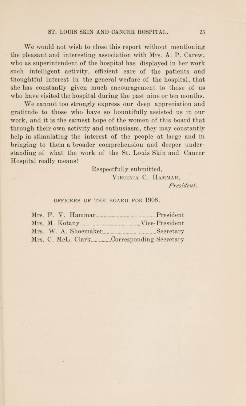 We would not wish to close this report without mentioning the pleasant and interesting association with Mrs. A. P. Carew, who as superintendent of the hospital has displayed in her work such intelligent activity, efficient care of the patients and thoughtful interest in the general welfare of the hospital, that she has constantly given much encouragement to those of us who have visited the hospital during the past nine or ten months. We cannot too strongly express our deep appreciation and gratitude to those who have so bountifully assisted us in our work, and it is the earnest hope of the women of this board that through their own activity and enthusiasm, they may constantly help in stimulating the interest of the people at large and in bringing to them a broader comprehension and deeper under¬ standing of what the work of the St. Louis Skin and Cancer Hospital really means! Respectfully submitted, Virginia C. Hammar, President. OFFICERS OF THE BOARD FOR 1908. Mrs. F. V. Hammar. Mrs. M. Kotany. Mrs. W. A. Shoemaker Mrs. C. McL. Clark. .President Vice-President .Secretary Corresponding Secretary