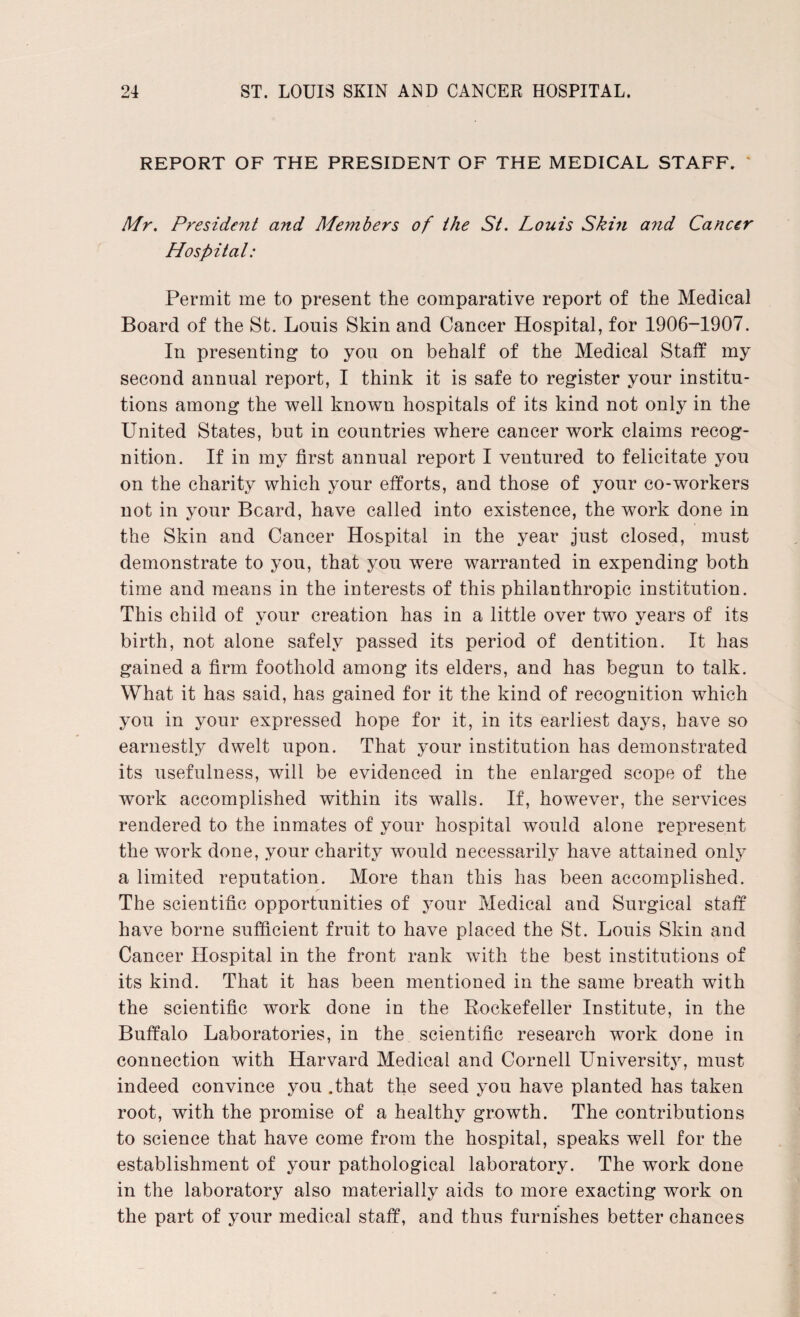 REPORT OF THE PRESIDENT OF THE MEDICAL STAFF. Mr. President and Members of the St. Louis Skin and Cancer Hospital: Permit me to present the comparative report of the Medical Board of the St. Louis Skin and Cancer Hospital, for 1906-1907. In presenting to you on behalf of the Medical Staff my second annual report, I think it is safe to register your institu¬ tions among the well known hospitals of its kind not only in the United States, but in countries where cancer work claims recog¬ nition. If in my first annual report I ventured to felicitate you on the charity which your efforts, and those of your co-workers not in your Beard, have called into existence, the work done in the Skin and Cancer Hospital in the year just closed, must demonstrate to you, that you were warranted in expending both time and means in the interests of this philanthropic institution. This child of your creation has in a little over two years of its birth, not alone safely passed its period of dentition. It has gained a firm foothold among its elders, and has begun to talk. What it has said, has gained for it the kind of recognition which you in your expressed hope for it, in its earliest days, have so earnestly dwelt upon. That your institution has demonstrated its usefulness, will be evidenced in the enlarged scope of the work accomplished within its walls. If, however, the services rendered to the inmates of your hospital would alone represent the work done, your charity would necessarily have attained only a limited reputation. More than this has been accomplished. _ • r The scientific opportunities of your Medical and Surgical staff have borne sufficient fruit to have placed the St. Louis Skin and Cancer Hospital in the front rank with the best institutions of its kind. That it has been mentioned in the same breath with the scientific work done in the Rockefeller Institute, in the Buffalo Laboratories, in the scientific research work done in connection with Harvard Medical and Cornell Universit3r, must indeed convince you .that the seed you have planted has taken root, with the promise of a healthy growth. The contributions to science that have come from the hospital, speaks well for the establishment of your pathological laboratory. The work done in the laboratory also materially aids to more exacting work on the part of your medical staff, and thus furnishes better chances
