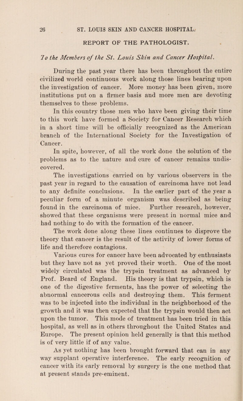 REPORT OF THE PATHOLOGIST. lo the Members of the St. Louis Skin a?id Cancer Hospital. During the past year there has been throughout the entire civilized world continuous work along those lines bearing upon the investigation of cancer. More money has been given, more institutions put on a firmer basis and more men are devoting themselves to these problems. In this country those men who have been giving their time to this work have formed a Society for Cancer Research which in a short time will be officially recognized as the American branch of the International Society for the Investigation of Cancer. In spite, however, of all the work done the solution of the problems as to the nature and cure of cancer remains undis¬ covered. The investigations carried on by various observers in the past year in regard to the causation of carcinoma have not lead to any definite conclusions. In the earlier part of the year a peculiar form of a minute organism was described as being found in the carcinoma of mice. Further research, however, showed that these organisms were present in normal mice and had nothing to do with the formation of the cancer. The work done along these lines continues to disprove the theory that cancer is the result of the activity of lower forms of life and therefore contagious. Various cures for cancer have been advocated by enthusiasts but they have not as yet proved their worth. One of the most widely circulated was the trypsin treatment as advanced by Prof. Beard of England. His theory is that trypsin, which is one of the digestive ferments, has the power of selecting the abnormal cancerous cells and destroying them. This ferment was to be injected into the individual in the neighborhood of the growth and it was then expected that the trypsin would then act upon the tumor. This mode of treatment has been tried in this hospital, as well as in others throughout the United States and Europe. The present opinion held generally is that this method is of very little if of any value. As yet nothing has been brought forward that can in any wTay supplant operative interference. The early recognition of cancer with its early removal by surgery is the one method that at present stands pre-eminent.