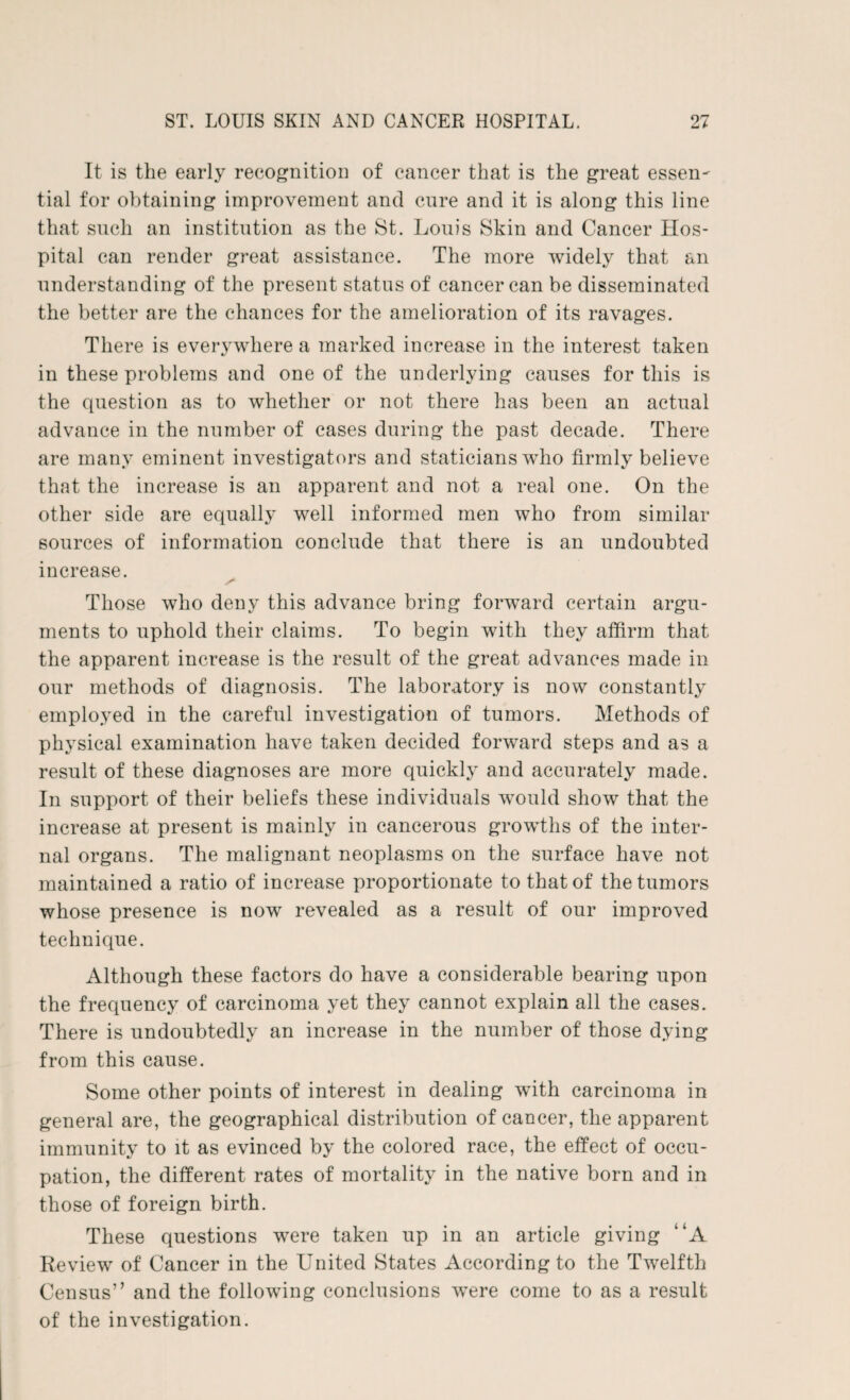 It is the early recognition of cancer that is the great essen¬ tial for obtaining improvement and cure and it is along this line that such an institution as the St. Louis Skin and Cancer Hos¬ pital can render great assistance. The more widely that an understanding of the present status of cancer can be disseminated the better are the chances for the amelioration of its ravages. There is everywhere a marked increase in the interest taken in these problems and one of the underlying causes for this is the question as to whether or not there has been an actual advance in the number of cases during the past decade. There are many eminent investigators and staticians who firmly believe that the increase is an apparent and not a real one. On the other side are equally well informed men who from similar sources of information conclude that there is an undoubted increase. Those who deny this advance bring forward certain argu¬ ments to uphold their claims. To begin with they affirm that the apparent increase is the result of the great advances made in our methods of diagnosis. The laboratory is now constantly employed in the careful investigation of tumors. Methods of physical examination have taken decided forward steps and as a result of these diagnoses are more quickly and accurately made. In support of their beliefs these individuals would show that the increase at present is mainly in cancerous growths of the inter¬ nal organs. The malignant neoplasms on the surface have not maintained a ratio of increase proportionate to that of the tumors whose presence is now revealed as a result of our improved technique. Although these factors do have a considerable bearing upon the frequency of carcinoma yet they cannot explain all the cases. There is undoubtedly an increase in the number of those dying from this cause. Some other points of interest in dealing with carcinoma in general are, the geographical distribution of cancer, the apparent immunity to it as evinced by the colored race, the effect of occu¬ pation, the different rates of mortality in the native born and in those of foreign birth. These questions were taken up in an article giving “A Review of Cancer in the United States According to the Twelfth Census” and the following conclusions were come to as a result of the investigation.