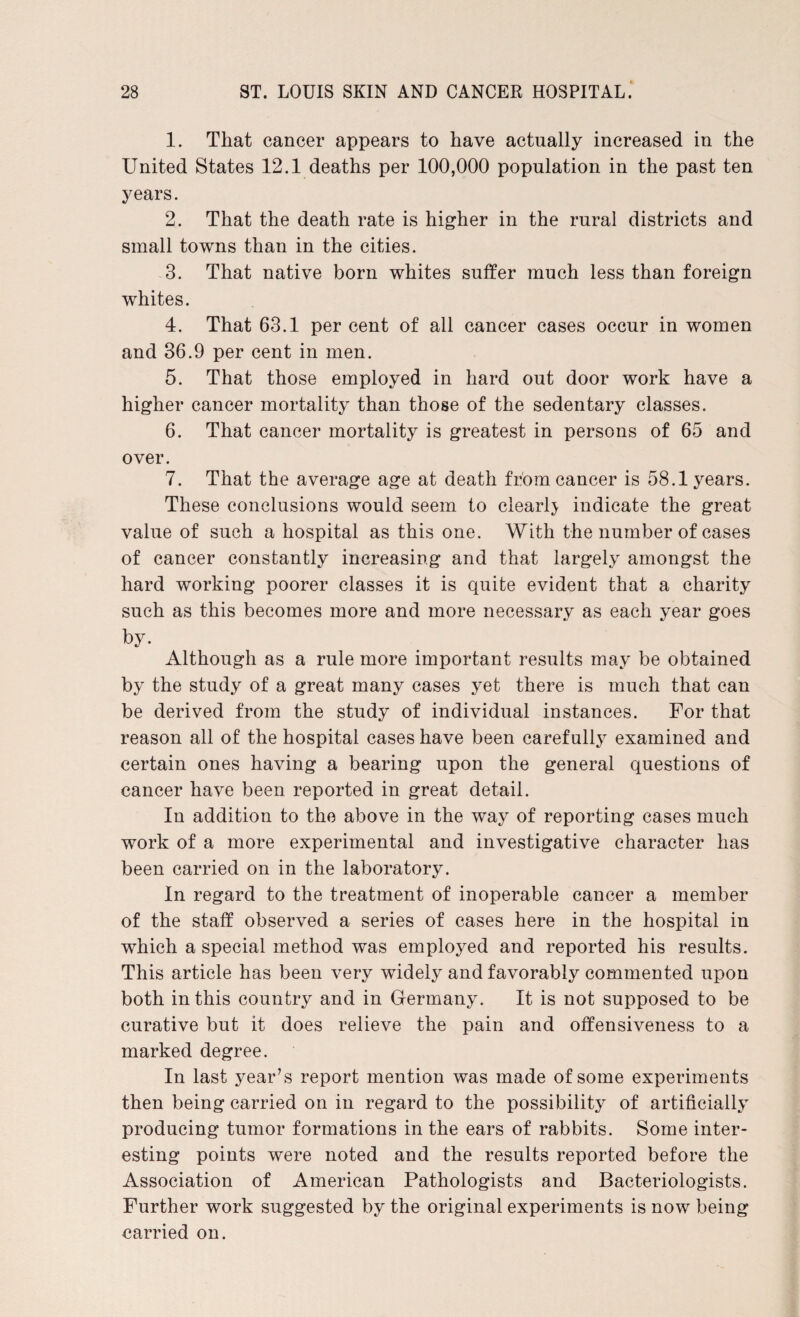 1. That cancer appears to have actually increased in the United States 12.1 deaths per 100,000 population in the past ten years. 2. That the death rate is higher in the rural districts and small towns than in the cities. 3. That native born whites suffer much less than foreign whites. 4. That 63.1 percent of all cancer cases occur in women and 36.9 per cent in men. 5. That those employed in hard out door work have a higher cancer mortality than those of the sedentary classes. 6. That cancer mortality is greatest in persons of 65 and over. 7. That the average age at death from cancer is 58.1 years. These conclusions would seem to clearly indicate the great value of such a hospital as this one. With the number of cases of cancer constantly increasing and that largely amongst the hard working poorer classes it is quite evident that a charity such as this becomes more and more necessary as each year goes by. Although as a rule more important results may be obtained by the study of a great many cases yet there is much that can be derived from the study of individual instances. For that reason all of the hospital cases have been carefully examined and certain ones having a bearing upon the general questions of cancer have been reported in great detail. In addition to the above in the way of reporting cases much work of a more experimental and investigative character has been carried on in the laboratory. In regard to the treatment of inoperable cancer a member of the staff observed a series of cases here in the hospital in which a special method was employed and reported his results. This article has been very widely and favorably commented upon both in this country and in Germany. It is not supposed to be curative but it does relieve the pain and offensiveness to a marked degree. In last year’s report mention was made of some experiments then being carried on in regard to the possibility of artificially producing tumor formations in the ears of rabbits. Some inter¬ esting points were noted and the results reported before the Association of American Pathologists and Bacteriologists. Further work suggested by the original experiments is now being carried on.