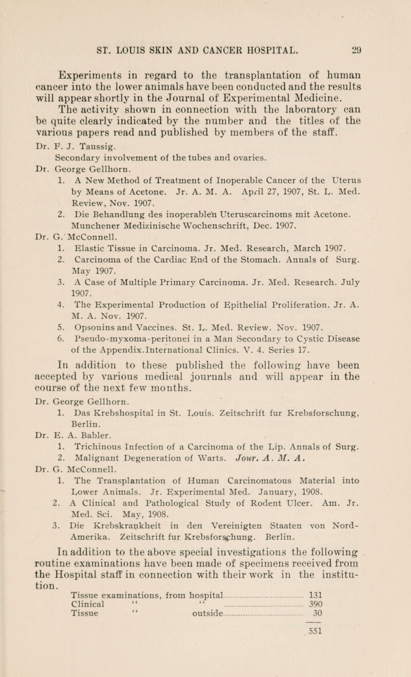 Experiments in regard to the transplantation of human cancer into the lower animals have been conducted and the results will appear shortly in the Journal of Experimental Medicine. The activity shown in connection writh the laboratory can be quite clearly indicated by the number and the titles of the various papers read and published by members of the staff. Dr. F. J. Taussig. Secondary involvement of the tubes and ovaries. Dr. George Gellhorn. 1. A New Method of Treatment of Inoperable Cancer of the Uterus by Means of Acetone. Jr. A. M. A. April 27, 1907, St. L. Med. Review, Nov. 1907. 2. Die Behandlung des inoperablen Uteruscarcinoms mit Acetone. Munchener Medizinische Wochenschrift, Dec. 1907. Dr. G. McConnell. 1. Elastic Tissue in Carcinoma. Jr. Med. Research, March 1907. 2. Carcinoma of the Cardiac End of the Stomach. Annals of Surg. May 1907. 3. A Case of Multiple Primary Carcinoma. Jr. Med. Research. July 1907. 4. The Experimental Production of Epithelial Proliferation. Jr. A. M. A. Nov. 1907. 5. Opsonins and Vaccines. St. E. Med. Review. Nov. 1907. 6. Pseudo-myxoma-peritonei in a Man Secondary to Cystic Disease of the Appendix.International Clinics. V. 4. Series 17. In addition to these published the following have been accepted by various medical journals and will appear in the course of the next few months. Dr. George Gellhorn. 1. Das Krebshospital in St. Louis. Zeitschrift fur Krebsforschung, Berlin. Dr. E. A. Babler. 1. Trichinous Infection of a Carcinoma of the Lip. Annals of Surg. 2. Malignant Degeneration of Warts. Jour. A. M. A. Dr. G. McConnell. 1. The Transplantation of Human Carcinomatous Material into Lower Animals. Jr. Experimental Med. January, 1908. 2. A Clinical and Pathological Study of Rodent Ulcer. Am. Jr. Med. Sci. May, 1908. 3. Die Krebskrapkheit in den Vereinigten Staaten von Nord- Amerika. Zeitschrift fur Krebsforsphung. Berlin. In addition to the above special investigations the following routine examinations have been made of specimens received from the Hospital staff in connection with their work in the institu¬ tion. Tissue examinations, from hospital. 131 Clinical “ “ . 390 Tissue “ outside. 30 551