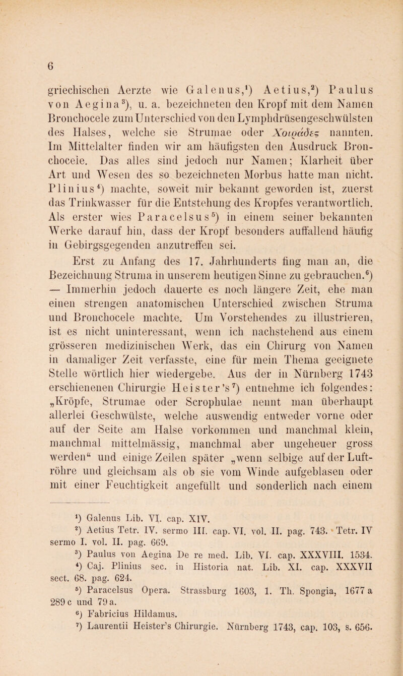 gTiecliischen Aerzte wie Galeiius,^) Aetius,^) Paulus von Aegioa^), u. a. bezeichiieteii den Kropf mit dem Namen Broiicliocele zum Unterschied von den Lympbdrüsengescbwülsten des Halses, welche sie Strumae oder Xoifjdde^ nannten. Im Mittelalter finden wir am bäufigsten den Ausdruck Bron- cbocele. Das alles sind jedocb nur Namen; Klarbeit über Art und Wesen des so bezeicbneten Morbus hatte man nicht. Pli 11 insmachte, soweit mir bekannt geworden ist, zuerst das Trinkwasser für die Entstehung des Kropfes verantwortlich. Als erster wies Paracelsus^) in einem seiner bekannten Werke darauf hin, dass der Kropf besonders auffallend häufig in Gebirgsgegenden anzutreffen sei. Erst zu Anfang des 17. Jahrhunderts fing man an, die Bezeichnung Struma in unserem heutigen Sinne zu gebrauchen.®) — Immerhin jedoch dauerte es noch längere Zeit, ehe man einen strengen anatomischen Unterschied zwischen Struma und Bronchocele machte. Um Vorstehendes zu illustrieren, ist es nicht uninteressant, wenn ich nachstehend aus einem grösseren medizinischen Werk, das ein Chirurg von Namen in damaliger Zeit verfasste, eine für mein Thema geeignete Stelle wörtlich hier wiedergebe. Aus der in Nürnberg 1743 erschienenen Chirurgie Heister’s ^) entnehme ich folgendes: „Kröpfe, Strumae oder Scrophulae nennt man überhaupt allerlei Geschwülste, welche auswendig entweder vorne oder auf der Seite am Halse Vorkommen und manchmal klein, manchmal mittelmässig, manchmal aber ungeheuer gross werden“ und einige Zeilen später „wenn selbige auf der Luft¬ röhre und gleichsam als ob sie vom Winde aufgeblasen oder mit einer Feuchtigkeit angefüllt und sonderlich nach einem *) Galenus Lib. VI. cap. XIV. 2) Aetiiis Tetr. IV. sermo III. cap. VI. vol. II. pag. 743. *Tetr. IV sermo I. vol. II. pag. 669. 3) Paulus von Aegina De re med. Lib. VI. cap. XXXVIII. 1534. *) Caj. Plinius sec. in Historia nat. Lib. XI. cap. XXXVII sect. 68. pag. 624. 6) Paracelsus Opera. Strassburg 1603, 1. Tli. Spongia, 1677 a 289 c und 79 a. 6) Fabricius Hildamus. 7) Laurentii Heister’s Chirurgie. Nürnberg 1743, cap. 103, s. 656.