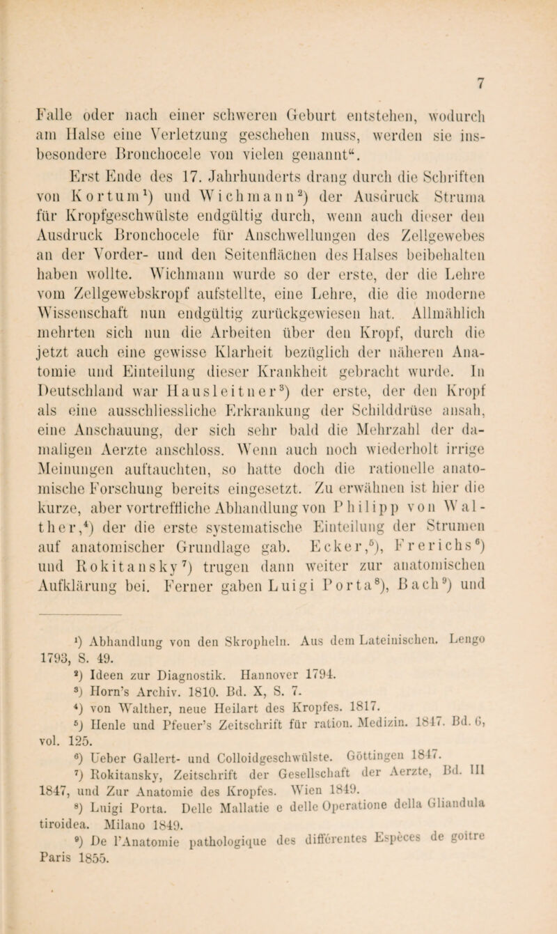 Falle oder nach einer schweren Geburt entstehen, wodurcli am Halse eine W^rletzung geschehen muss, werden sie ins¬ besondere Hronchocele von vielen genannt“. Erst Plnde des 17. Jahrhunderts drang durch die Schriften von K 0 r tum und W i ch m a n n der Ausdruck Struma für Kropfgeschwülste endgültig durch, wenn auch di('ser den Ausdruck Bronchocele für Anschwellungen des Zellgewebes an der Vorder- und den Seitenfiäcüen des Halses beibehalten haben wollte. Wichmann wurde so der erste, der die Lehre vom Zellgewebskropf aufstellte, eine Lehre, die die moderne Wissenschaft nun endgültig zurückgewiesen hat. Allmählich mehrten sich nun die Arbeiten über den Kropf, durch die jetzt auch eine gewisse Klarheit bezüglich der näheren Ana¬ tomie und Einteilung dieser Krankheit gebracht wurde, ln Deutschland war Hausleitner^) der erste, der den Kroj)t' als eine ausschliessliche Erkrankung der Schilddrüse ansah, eine Anschauung, der sich sehr bald die Mehrzahl der da¬ maligen Aerzte anschloss. Wenn auch noch wiederholt irrige Meinungen auftauchten, so hatte doch die rationelle anato¬ mische Forschung bereits eingesetzt. Zu erwähnen ist hier die kurze, aber vortreffliche Abhandlung von Philipp von W a 1 - ther,^j der die erste systematische Einteilung der Strumen auf anatomischer Grundlage gab. Ecker,^j, Fr er ich s®) und Rokitansky^) trugen dann weiter zur anatomischen Aufklärung bei. Ferner gaben Luigi Porta®), Rach^) und b Abhandlung von den Skropheln. Aus dem Lateinischen. Lengo 1793, S. 49. b Ideen zur Diagnostik. Hannover 1794. b Horn’s Archiv. 1810. Bd. X, S. 7. *) von Walther, neue Ileilart des Kropfes. 1817. D Henle und Pfeuer’s Zeitschrift für ration. Medizin. 1817. Bd. G, vol. 125. b lieber Gallert- und Colloidgeschwülste. Göttingen 1847. D Kokitansky, Zeitschrift der Gesellschaft der Aerzte, Bd. III 1847, und Zur Anatomie des Kropfes. Wien 1849. ®) Luigi Porta. Delle Mallatie e dellc Operatione della Gliandula tiroidea. Milano 1849. ®) De PAnatomie pathologi(iue des differentes Especes de goitre Paris 1855.