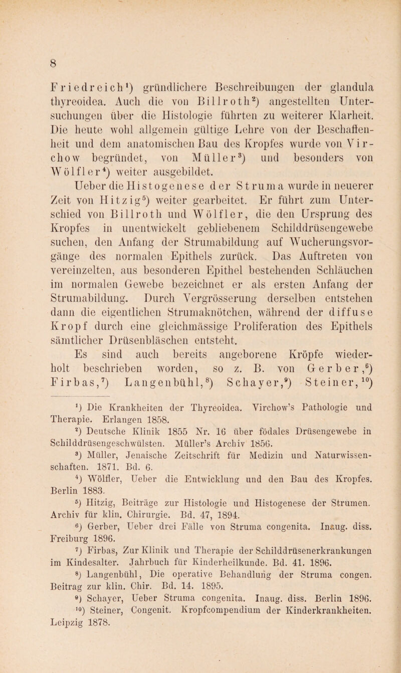 F r i e d r e i c b ’) grüiidliebere Bescbi-eibuiigeii der glaiidida tbyreoidea. Audi die von Billrotb^) angestellten Uiiter- suebungen über die Histologie führten zu weiterer Klarbeit. Die beute wobl allgemein gültige Lebre von der Bescbaüen- beit und dem anatomiseben Bau des Kropfes wurde von V i r - cbow begründet, von Müller^) und besonders von W ö 1 f 1 e r weiter ausgebildet. lieber die Hi s t o ge n e s e der S t r u m a wurde in neuerer Zeit von Hitzig^) weiter gearbeitet. Er führt zum Unter¬ schied von Billrotb und Wölfl er, die den Ursprung des Kropfes in unentwickelt gebliebenem Scbilddrüsengewebe suchen, den Anfang der Strumabildung auf Wueberungsvor- gänge des normalen Epithels zurück. Das Auftreten von vereinzelten, aus besonderen Epithel bestehenden Schläuchen im normalen Gewebe bezeichnet er als ersten Anfang der Struniabildung. Durch Vergrösserung derselben entstehen dann die eigentlichen Strumaknötchen, während der diffuse Kropf durch eine gieichmässige Proliferation des Epithels sämtlicher Drüsenbläschen entsteht. Es sind auch bereits angeborene Kröpfe wieder¬ holt beschrieben worden, so z. B. von Gerber,®) Firbas,’) Langenbühl,®) Schayer,®) Steiner,^®) b Die Krankheiten der Thyreoidea. Virchow’s Pathologie und Therapie. Erlangen 1858. Deutsche Klinik 1855 Nr. 16 über födales Drüsengewebe in Schilddrüsengeschwülsten. Müller’s Archiv 1856. 3) Müller, Jeiiaische Zeitschrift für Medizin und Naturwissen¬ schaften. 1871. Bd. 6. ‘^) Wölfler, Ueber die Entwicklung und den Bau des Kropfes. Berlin 1883. 5) Hitzig, Beiträge zur Histologie und Histogenese der Strumen. Archiv für klin. Chirurgie. Bd. 47, 1894. 6) Gerber, lieber drei Fälle von Struma congenita. Inaug. diss. Freiburg 1896. Firbas, Zur Klinik und Therapie der Schilddrüsenerkrankungen im Kindesalter. Jahrbuch für Kinderheilkunde. Bd. 41. 1896. 8) Langenbühl, Die operative Behandlung der Struma congen. Beitrag zur klin. Chir. Bd. 14. 1895. ö) Schayer, Ueber Struma congenita. Inaug. diss. Berlin 1896. Steiner, Congenit. Kropfcompendium der Kinderkrankheiten. Leipzig 1878.