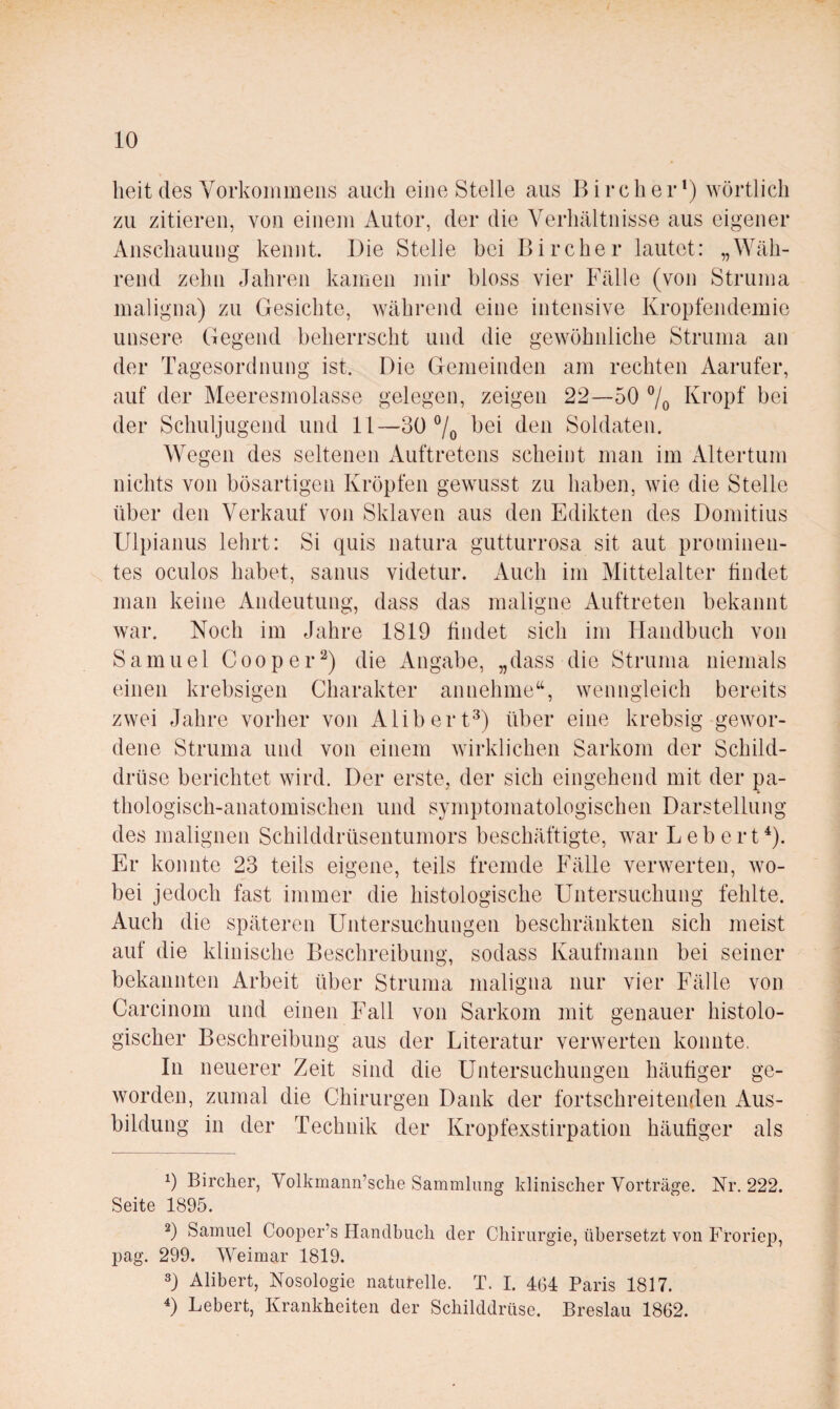 heit des Vorkommens auch eine Stelle aus Bircher*) wörtlich zu zitieren, von einem Autor, der die Verhältnisse aus eigener Anschauung kennt. Die Stelle bei Bircher lautet: „Wäh¬ rend zehn Jahren kamen ]nir bloss vier Fälle (von Struma maligna) zu Gesichte, während eine intensive Kropfendemie unsere Gegend beherrscht und die gewöhnliche Struma an der Tagesordnung ist. Die Gemeinden am rechten Aarufer, auf der Meeresmolasse gelegen, zeigen 22—50 7o Kropf bei der Schuljugend und 11—30 7o Soldaten. Wegen des seltenen Auftretens scheint man im Altertum nichts von bösartigen Kröpfen gewusst zu haben, wie die Stelle über den Verkauf von Sklaven aus den Edikten des Domitius Ulpianus lehrt: Si quis natura gutturrosa sit aut prominen¬ tes oculos habet, sanus videtur. Auch im Mittelalter findet man keine Andeutung, dass das maligne Auftreten bekannt war. Noch im Jahre 1819 findet sich im Handbuch von Samuel Cooper^) die Angabe, „dass die Struma niemals einen krebsigen Charakter annehme“, wenngleich bereits zwei Jahre vorher von Alibert^) über eine krebsig gewor¬ dene Struma und von einem wirklichen Sarkom der Schild¬ drüse berichtet wird. Der erste, der sich eingehend mit der pa¬ thologisch-anatomischen und symptomatologischen Darstellung des malignen Schilddrüsentumors beschäftigte, war Lebert^). Er konnte 23 teils eigene, teils fremde Fälle verwerten, wo¬ bei jedoch fast immer die histologische Untersuchung fehlte. Auch die späteren Untersuchungen beschränkten sich meist auf die klinische Beschreibung, sodass Kaufmann bei seiner bekannten Arbeit über Struma maligna nur vier Fälle von Carcinom und einen Fall von Sarkom mit genauer histolo¬ gischer Beschreibung aus der Literatur verwerten konnte, In neuerer Zeit sind die Untersuchungen häufiger ge¬ worden, zumal die Chirurgen Dank der fortschreitenden Aus¬ bildung in der Technik der Kropfexstirpatioii häufiger als 9 Birclier, Volkmann’sclie Sammlung klinischer Vorträge. Nr. 222. Seite 1895. 9 Samuel Cooj)er’s Handbuch der Chirurgie, übersetzt von Fi’oriep, pag. 299. Weimar 1819. 9 Alibert, Nosologie naturelle. T. I. 4G4 Paris 1817. 9 Lebert, Krankheiten der Schilddrüse. Breslau 1862.
