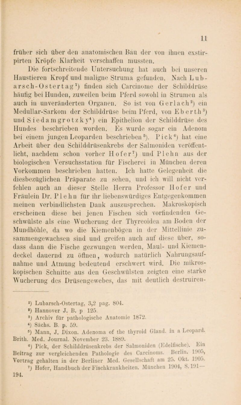 früher sich über den ainitoinischeii l^aii der von ihnen exstir- pirten Kröpfe Klarheit verschatfen mussten. Die fortschreitende Untersuchung hat auch bei unseren Haustieren Kropf und maligne Struma gefunden. Nach Lub- arsch-üster tag tinden sich Carcinome der Schilddrüse Inäutig bei Hunden, zuweilen beim Pferd sowohl in Strumen als auch in unveränderten Organen. So ist von GerlaclU) ein Medullar-Sarkom der Schilddrüse l)eim Pferd, von Ebert.lU) und S i e d a m gr 01 z k y^) ein Epithelion der Schilddrüse des Hundes beschrieben worden. Es wurde sogar ein Adenom bei einem jungen Leoparden beschrieben®). Pick®) hat eine Arbeit über den Schilddrüsenkrebs der Salmoniden veröffent¬ licht, nachdem schon vorher Hofer^J und Plehn aus der biologischen A^ersuchsstation für Fischerei in München deren Vorkommen beschrieben hatten. Ich hatte Gelegenheit di(i diesbezüglichen Präparate zu sehen, und ich will nicht ver¬ fehlen auch an dieser Stelle Herrn Professor Hofer und Fräulein Dr. Plehn für ihr liebenswürdiges Entgegenkommen meinen verbindlichsten Dank auszusprechen. Makroskopisch erscheinen diese bei jenen Fischen sich vortindenden Ge¬ schwülste als eine Wucherung der Thyreoidea am Loden der Mundhöhle, da wo die Kiemenbögen in der Mittellinie zu- samniengewachsen sind und greifen auch auf diese über, so- dass dann die Fische gezwungen werden, Maul- und Kiemen¬ deckel dauernd zu ötlnen, wodurch natürlich Nahriingsaut- nahme und Atmung bedeutend erschwert wird. Die mikros¬ kopischen Schidtte aus den Geschwülsten zeigten eine starke Wucherung des Drüsengewebes, das mit deutlich destruiren- *) Lubarsch-Ostertag, 3,2 pag. 804. *) Hannover J. B. p 125. Archiv für pathologische Anatomie 1872. Sachs. B. p. 59. ®) Mann, J. Dixon. Aclenoma of the thyroid Gland. in a Leopard. Brith. Med. Journal. November 23. 1889. ®) Pick, der Schilddrüsenkrebs der Salmoniden (Ldeltische). Lin Beitrag zur vergleichenden Pathologie des Carcinoms. Berlin. 190.), Vortrag gehalten in der Berliner Med. Gesellschatt am 2;). Okt. Hofer, Handbuch der Fischkrankheiten. München 1901, S.191 194.