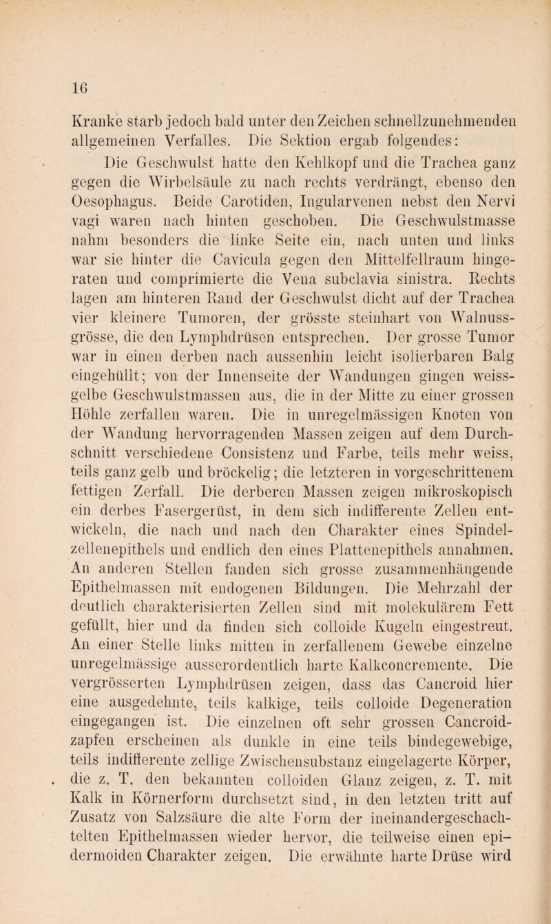 Kranke starb jedoch bald unter den Zeichen schnellzunehmenden allgemeinen Verfalles. Die Sektion ergab folgendes: Die Geschwulst hatte den Kehlkopf und die Trachea ganz gegen die Wirbelsäule zu nach rechts verdrängt, ebenso den Oesophagus. Beide Carotiden, Ingularvenen nebst den Nervi vagi waren nach hinten geschoben. Die Geschwulstmasse nahm besonders die linke Seite ein, nach unten und links war sie hinter die Caviciila gegen den Mittelfellraum hinge¬ raten und comprimierte die Vena subclavia sinistra. Hechts lagen am hinteren Band der Geschwulst dicht auf der Trachea vier kleinere Tumoren, der grösste steinhart von Walnuss¬ grösse, die den Lymphdrüsen entsprechen. Der grosse Tumor war in einen derben nach aussenhin leicht isolierbaren Balg eingehüllt; von der Innenseite der Wandungen gingen weiss¬ gelbe Geschwulstmassen aus, die in der Mitte zu einer grossen Höhle zerfallen waren. Die in unregelmässigen Knoten von der Wandung hervorragenden Massen zeigen auf dem Durch¬ schnitt verschiedene Consistenz und Farbe, teils mehr weiss, teils ganz gelb und bröckelig; die letzteren in vorgeschrittenem fettigen Zerfall. Die derberen Massen zeigen mikroskopisch ein derbes Fasergeiüst, in dem sich indiüerente Zellen ent¬ wickeln, die nach und nach den Charakter eines Spindel¬ zellenepithels und endlich den eines Plattenepithels annahmen. An anderen Stellen fanden sich grosse zusammenhängende Epithelmasseii mit endogenen Bildungen. Die Mehrzahl der deutlich charakterisierten Zellen sind mit molekulärem Fett gefüllt, hier und da linden sich colloide Kugeln eingestreut. An einer Stelle links mitten in zerfallenem Gewebe einzelne unregelmässige ausserordentlich harte Kalkconcremente. Die vergrösserten Lymphdrüsen zeigen, dass das Cancroid hier eine ausgedehnte, teils kalkige, teils colloide Degeneration eingegangen ist. Die einzelnen oft sehr grossen Cancroid- zapfeii erscheinen als dunkle in eine teils bindegewebige, teils indiüerente zellige Zwischensubstanz eingelagerte Körper, . die z. T. den bekannten colloiden Glanz zeigen, z. T. mit Kalk in Körnerform durchsetzt sind, in den letzten tritt auf Zusatz von Salzsäure die alte Form der ineiiiandergeschach- telten Epithelmassen wieder hervor, die teilweise einen epi- dermoiden Charakter zeigen. Die erwähnte harte Drüse wird