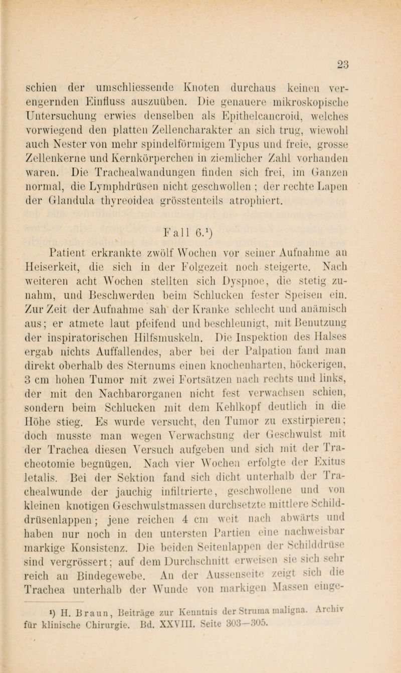 schien der iiniscliliesseiule Knoten durchaus keinen ver¬ engernden Einduss ausziiüben. Die genauere mikroskopische Untersuchung erwies denselben als Epithelcancroid, welches vorwiegend den platten Zellencharakter an sich trug, wiewohl auch Nester von mehr spindelförmigem Typus und freie, grosse Zellenkerne und Kernkörperchen in ziemlicher Zahl vorhanden waren. Die Tracheaiwandungen tinden sich frei, im Oanzen normal, die Lymphdrüsen nicht geschwollen ; der rechte Lapen der Glandula thyreoidea grösstenteils atroi)hiert. Fall 6.^) Patient erkrankte zwölf Wochen vor seiner Aufnahme an Heiserkeit, die sich in der Folgezeit noch steigerte. Nach weiteren acht Wochen stellten sich Dyspnoe, die stetig zu¬ nahm, und Beschwerden beim Schlucken fester Speisen ein. Zur Zeit der Aufnahme sah der Kranke schlecht und anämisch aus; er atmete laut pfeifend und beschleunigt, mit Benutzung der inspiratorischen Hilfsmuskeln. Die Inspektion des Halses ergab nichts Auffallendes, aber bei der Palpation fand man direkt oberhalb des Sternums einen knocheidiarten, höckerigen, 3 cm hohen Tumor mit zwei Fortsätzen nach rechts und links, der mit den Nachbarorganen nicht fest verwachsen schien, sondern beim Schlucken jnit dem Kehlkopf deutlich in die Höhe stieg. Es wurde versucht, den Tumor zu exstirpieren; doch musste man wegen ^'erwachsung der Geschwulst mit der Trachea diesen Versuch aufgeben und sich mit der Tra¬ cheotomie begnügen. Nach vier Wochen erfolgte der Exitus letalis. Bei der Sektion fand sich dicht unterhalb der Tra- chealwunde der jauchig infiltrierte, geschwollene und von kleinen knotigen Geschwulstmassen durchsetzte mittlere Schild¬ drüsenlappen ; jene reichen 4 cm weit nach abwärts und haben nur noch in den untersten Partien eine nachweisbar markige Konsistenz. Die l)eiden Seitenlapi)en der Schilddrüse sind vergrössert; auf dem Durchschnitt erweisen sie sich selir reich an Bindegewebe. An der Aussens(‘ite zeigt sich die Trachea unterhalb der Wunde von markigen Massen einge- ») H. Braun, Beiträge zur Kenntnis der Struma maligna. Archiv für klinische Chirurgie. Bd. XXVIII. Seite 303—305.