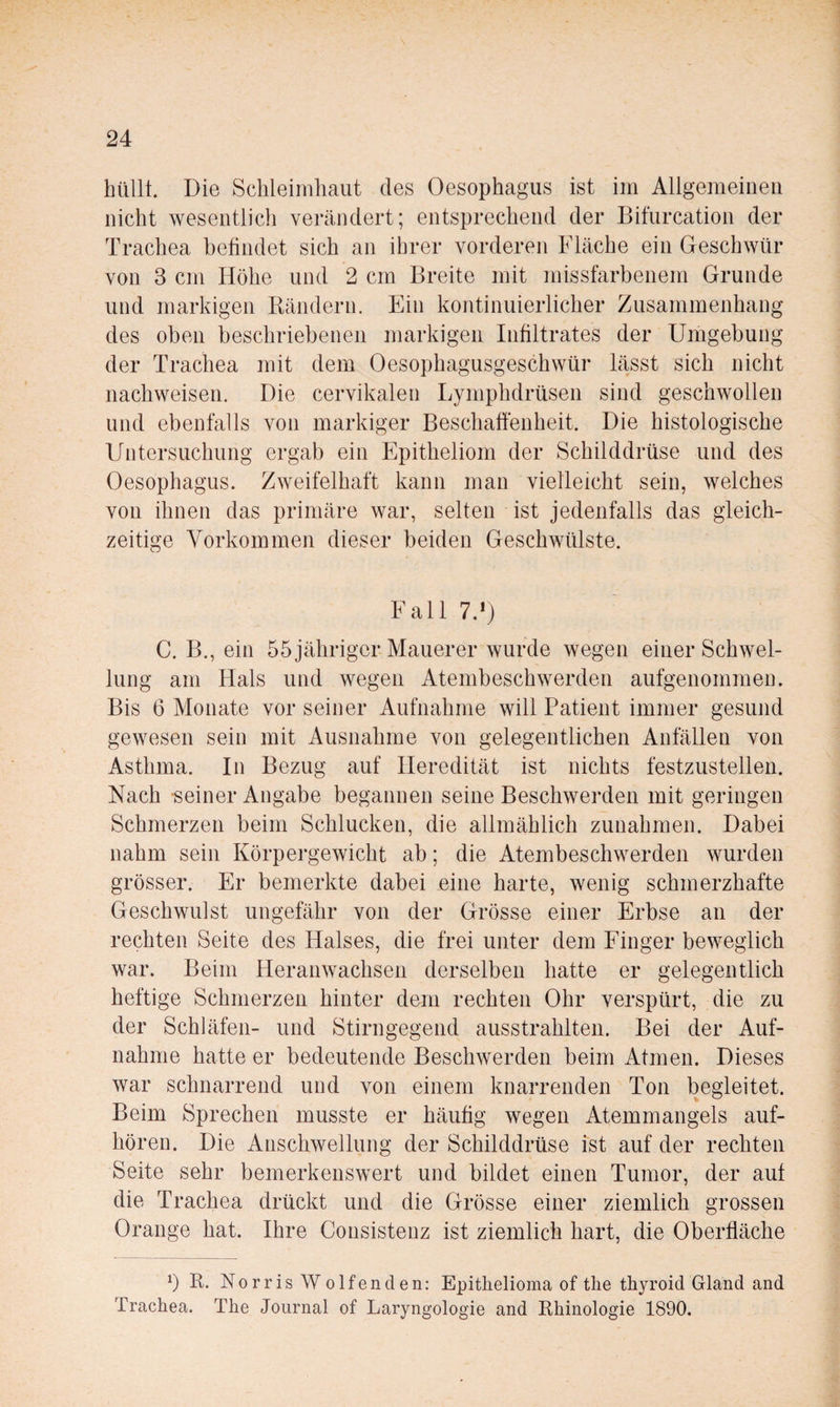 hüllt. Die Schleimhaut des Oesophagus ist im Allgemeinen nicht wesentlich verändert; entsprechend der Bitürcation der Trachea befindet sich an ihrer vorderen Fläche ein Geschwür von 3 cm Höhe und 2 cm Breite mit missfarbenem Grunde und markigen Bändern. Ein kontinuierlicher Zusammenhang des oben beschriebenen markigen Infiltrates der Umgebung der Trachea mit dem Oesophagusgeschwür lässt sich nicht nachweisen. Die cervikalen Lymphdrüsen sind geschwollen und ebenfalls von markiger Beschaffenheit. Die histologische Untersuchung ergab ein Epitheliom der Schilddrüse und des Oesophagus. Zweifelhaft kann man vielleicht sein, welches von ihnen das primäre war, selten ist jedenfalls das gleich¬ zeitige Vorkommen dieser beiden Geschwülste. Fall 7.>) C. B., ein 55 jähriger Mauerer wurde wegen einer Schwel¬ lung am Hals und wegen Atembeschwerden aufgenommen. Bis 6 Monate vor seiner Aufnahme will Patient immer gesund gewesen sein mit Ausnahme von gelegentlichen Anfällen von Asthma. In Bezug auf Heredität ist nichts festzustellen. Nach -seiner Angabe begannen seine Beschwerden mit geringen Schmerzen beim Schlucken, die allmählich Zunahmen. Dabei nahm sein Körpergewicht ab; die Atembeschwerden wurden grösser. Er bemerkte dabei eine harte, wenig schmerzhafte Geschwulst ungefähr von der Grösse einer Erbse an der rechten Seite des Halses, die frei unter dem Finger beweglich war. Beim Heranwachsen derselben hatte er gelegentlich heftige Schmerzen hinter dem rechten Ohr verspürt, die zu der Schläfen- und Stirngegend ausstrahlten. Bei der Auf¬ nahme hatte er bedeutende Beschwerden beim Atmen. Dieses war schnarrend und von einem knarrenden Ton begleitet. Beim Sprechen musste er häufig wegen Atemmangels auf¬ hören. Die Anschwellung der Schilddrüse ist auf der rechten Seite sehr bemerkenswert und bildet einen Tumor, der auf die Trachea drückt und die Grösse einer ziemlich grossen Orange hat. Ihre Consistenz ist ziemlich hart, die Oberfläche b B. Norris Wolfenden: Epitlielioma of tlie thyroid Gland and Trachea. The Journal of Laryngologie and Rhinologie 1890.
