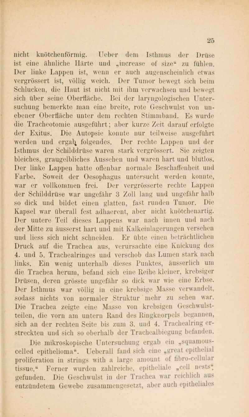 nicht knötclienforinig. lieber dein Lstliinus der Drüse ist eine ähnliche Härte und „increase of size^^ zu fühlen. Der linke Lappen ist, wenn er auch augenscheinlich etwas vergrössert ist, völlig weich. Der Tumor bewegt sich beim Schlucken, die Haut ist nicht mit ihm verwachsen und bewegt sich über seine Obertläche. Lei der laryngologischen Unter¬ suchung bemerkte man eine breite, rote Geschwulst von un¬ ebener Obertläche unter dem rechten Stimmband. Es wurde die Tracheotomie ausgeführt; aber kurze Zeit darauf erfolgte der Exitus. Die Autopsie konnte nur teilweise ausgeführt werden und ergal| folgendes. Der rechte Lappen und der Isthmus der Schilddrüse waren stark vergrössert. Sie zeigten bleiches, graugelbliches Aussehen und waren hart und blutlos. Der linke Lappen hatte odenbar normale Beschaffenheit und Farbe. Soweit der Oesophagus untersucht werden konnte, war er vollkommen frei. Der vergrösserte rechte Lappen der Schilddrüse war ungefähr 3 Zoll lang und ungefähr halb so dick und bildet einen glatten, fast runden Tumor. Die Kapsel war überall fest adhaerent, aber nicht knötchenartig. Der untere Teil dieses Lappens war nach innen und nach der Mitte zu äiisserst hart und mit Kalkeiidageriingen versehen und liess sich nicht schneiden. Er übte einen beträchtlichen Druck auf die Trachea aus, verursachte eine Knickung des 4. und 5. Trachealringes und verschob das Lumen stark nach links. Ein wenig unterhalb dieses Buidvtes, äusserlich um die Trachea herum, befand sich eine Reihe kleiner, krebsiger Drüsen, deren grösste ungefähr so dick war wie eine Erbse. Der Isthmus war völlig in eine krebsige blasse verwandelt, sodass nichts von normaler Struktur ' mehr zu sehen war. Die Trachea zeigte eine Masse von krebsigen Geschwulst¬ teilen, die vorn am untern Rand des Ringknorpels begannen, sich an der rechten Seite bis zum 3. und 4. Trachealring er¬ streckten und sich so oberhalb der Trachealbiegung betanden. Die mikroskopische Untersuchung ergab ein „S(tuamous- celled epithelioma“. Ueberall fand sich eine „great epithelial Proliferation in strings with a large amount ot tibro-cellular tissue.“ Ferner wurden zahlreiche, epitheliale „cell m‘sts“ gefunden. Die Geschwulst in der Ti-achea war reichlich aus entzündetem Gewebe zusammengesetzt, aber auch epitheliales