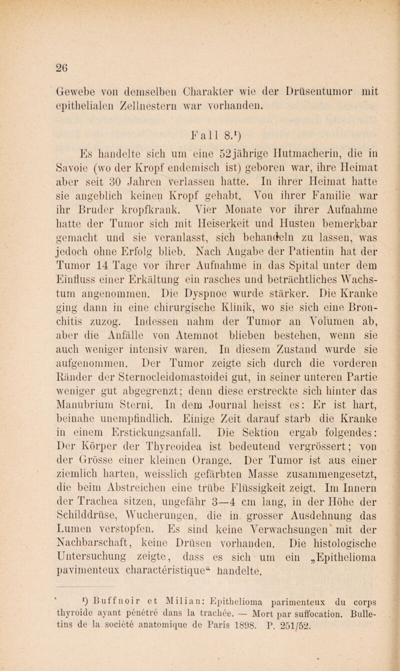 Gewebe von demselben Charakter wie der Drüsentiinior mit epithelialen Zellnestern war vorhanden. Fall 8.') Fs handelte sich um eine 52jährige Hutmacherin, die in Savoie (wo der Kropf endemisch ist) geboren war, ihre Heimat aber seit 30 Jahren verlassen hatte. In ihrer Heimat hatte sie angeblich keinen Kropf gehabt. Von ihrer Familie war ihr Bruder kropfkrank. Aber Monate vor ihrer Aufnahme hatte der Tumor sich mit Heiserkeit und Husten bemerkbar gemacht und sie veranlasst, sich behandeln zu lassen, was jedoch ohne Erfolg blieb. Nach Angabe der Patientin hat der Tumor 14 Tage vor ihrer Aufnahme in das Spital unter dem Einhuss einer Erkältung ein rasches und beträchtliches AAMchs- tum angenommen. Die Dyspnoe wurde stärker. Die Kranke ging dann in eine chirurgische Klinik, wo sie sich eine Bron¬ chitis zuzog. Indessen nahm der Tumor an Amlumen ab, aber die Anfälle von Atemnot blieben bestehen, wenn sie auch weniger intensiv waren. In diesem Zustand wurde sie aufgenommen. Der Tumor zeigte sich durch die vorderen Bänder der Sternocleidomastoidei gut, in seiner unteren Partie weniger gut abgegrenzt; denn diese erstreckte sich hinter das Manubrium Storni. In dem Journal heisst es: Er ist hart, beinahe unempfindlich. Einige Zeit darauf starb die Kranke in einem Erstickungsanfall. Die Sektion ergab folgendes: Der Körper der Thyreoidea ist bedeutend vergrössert; von der Grösse einer kleinen Orange. Der Tumor ist aus einer ziemlich harten, weisslich gefärbten Alasse zusammengesetzt, die beim Abstreichen eine trübe Flüssigkeit zeigt. Im Innern der Trachea sitzen, ungefähr 3—4 cm lang, in der Höhe der Schilddrüse, Wucherungen, die in grosser Ausdehnung das Lumen verstopfen. Es sind keine A^erwachsungen’ mit der Nachbarschaft, keine Drüsen vorhanden. Die histologische Untersuchung zeigte, dass es sich um ein „Epithelioma pavimenteux characteristique‘‘ üandelte. 1) Buffnoir et Milian: Epitlielioma parimenteiix du corps thyroide ayant penetre dans la tracliee. — Mort par suffocation. Bulle¬ tins de la societe anatomique de Paris 1898. P. 251/52.