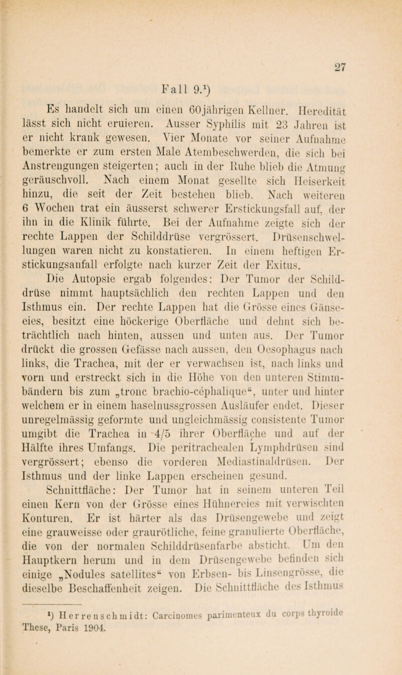 Fall 9.') Es handelt sich um einen 60jährigen Kellner. Heredität lässt sich nicht eruieren. Ausser Syphilis mit 23 Jahren ist er nicht krank gewesen. Vier Monate vor seiner Aufnahme bemerkte er zum ersten Male Atembeschwerden, die sich bei Anstrengungen steigerten; auch in der Kühe blieb die Atmung geräuschvoll. Nach einem Monat gesellte sich Heiserkeit hinzu, die seit der Zeit bestehen blieb. Nach weitei-en 6 Wochen trat ein äusserst schwerer Erstickungsfall auf, der ihn in die Klinik führte. Bei der Aufnahme zeigte sich der rechte Lappen der Schilddrüse vergrössert. Drüsenschwel¬ lungen waren nicht zu konstatieren. In einem heftigen Er¬ stickungsanfall erfolgte nach kurzer Zeit der Exitus. Die Autopsie ergab folgendes: Der Tumor der Schild¬ drüse nimmt hauptsächlich den rechten Lappen und den Isthmus ein. Der rechte Lappen hat die Grösse eines Gänse¬ eies, besitzt eine höckerige Oberfläche und dehnt sich be¬ trächtlich nach hinten, aussen und unten aus. Der Tumor drückt die grossen Gefässe nach aussen, den Oesophagus nach links, die Trachea, mit der er verwachsen ist, nach links und vorn und erstreckt sich in die Höhe von den unteren Stimm¬ bändern bis zum „tronc brachio-cephalique“, unter und hinter welchem er in einem haselnussgrossen Ausläufer endet. Dieser unregelmässig geformte und ungleichmässig consistente Tumor umgibt die Trachea in 4/5 ihrer Oberfläche und auf der Hälfte ihres Umfangs. Die peritrachealen Lymphdrüsen sind vergrössert; ebenso die vorderen Mediastinaldrüsen. Der Isthmus und der linke Lappen erscheinen gesund. Schnittfläche: Der Tumor hat in seinem unteren Teil einen Kern von der Grösse eines Hühnereies mit verwischUm Konturen. Er ist härter als das Drüsengewebe und zeigt eine grauweisse oder graurötliche, feine granulierte Oberfläche, die von der normalen Schilddrüsenfarbe absticht. Lm den Ilauptkern herum und in dem Drüsengewel)e befiiuhoi sieh einige ^Nodules satellites^^ von Erbsen- bis Linsengrösse, die dieselbe Beschafienheit zeigen. Die Schnittfläche des Isthmus b H er re 11 s eil 111 i dt: Carcinoines parimciiteiix du corps tliyroidc These, Paris 1904.
