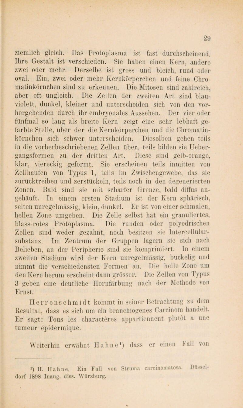 ziemlich gleich. Das Protoplasma ist fast durchscheinend. Ihre Gestalt ist verschieden. Sie haben einen Kern, andere zwei oder mehr. Derselbe ist gross und bleich, rund oder oval. Ein, zwei oder mehr Kernkörperchen und feine Chro¬ matinkörnchen sind zu erkennen. Die Mitosen sind zahlreich, aber oft ungleich. Die Zellen der zweiten Art sind blau¬ violett, dunkel, kleiner und unterscheiden sich von den vor¬ hergehenden durch ihr embryonales Aussehen. Der vier oder fünfmal so lang als breite Kern zeigt eine sehr lebhaft ge¬ färbte Stelle, über der die Kernkörperchen und die Chromatin¬ körnchen sich schwer unterscheiden. Dieselben gehen teils in die vorherbeschriebenen Zellen über, teils bilden sie Ueber- gangsformen zu der dritten Art. Diese sind gelb-orange, klar, viereckig geformt. Sie erscheinen teils inmitten von Zell häufen von Typus 1, teils im Zwischengewebe, das sie zurücktreiben und zerstückeln, teils noch in den degenerierten Zonen. Bald sind sie mit scharfer Grenze, bald diffus an¬ gehäuft. In einem ersten Stadium ist der Kern sphärisch, selten unregelmässig, klein, dunkel. Er ist von einer schmalen, hellen Zone umgeben. Die Zelle selbst hat ein granuliertes, blass-rotes Protoplasma. Die runden oder polyedrischen Zellen sind weder gezahnt, noch besitzen sie Intercellular¬ substanz. Im Zentrum der Gruppen lagern sie sich nach Belieben, an der Peripherie sind sie komprimiert. In einem zweiten Stadium wird der Kern unregelmässig, buckelig und nimmt die verschiedensten Eormen an. Die helle Zone um den Kern herum erscheint dann grösser. Die Zellen von Typus 3 geben eine deutliche Ilornfärbung nach der Methode von Ernst. Ilerrenschmidt kommt in seiner Betrachtung zu dem Resultat, dass es sich um ein branchiogenes Carcinom handelt. Er sagt: Tous les characteres appartiennent plutot a une tumeur epidermique. Weiterhin erwähnt llahnoD) dass er eimm Eall von 9 II. Hahne. Ein Fall von Struma carcinomatosa. Düssel¬ dorf 1898 Inaiig. diss. Würzbiirg.
