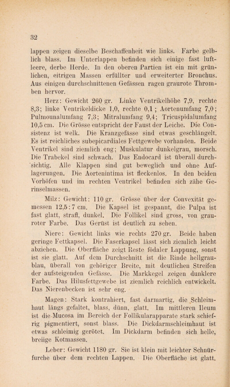 lappen zeigen dieselbe Beschaffenheit wie links. Farbe gelb¬ lich blass. Im Unterlappen betinden sich einige fast luft¬ leere, derbe Herde. In den oberen Partien ist ein mit grün¬ lichen, eitrigen Massen erfüllter und erweiterter Bronchus. Aus einigen durchschnittenen Gelassen ragen graurote Throm¬ ben hervor. Herz: Gewicht 260 gr. Linke Ventrikelhöhe 7,9, rechte 8,3; linke Yentrikeldicke 1,0, rechte 0,1; Aortenumfang 7,0; Pulmounalumfang 7,3; Mitralumfang 9,4; Tricuspidalumfang 10,5 cm. Die Grösse entspricht der Faust der Leiche. Die Con- sistenz ist welk. Die Kranzgefässe sind etwas geschlängelt. Es ist reichliches subepicardiales Fettgewebe vorhanden. Beide Ventrikel sind ziemlich eng; Muskulatur dunkelgrau, morsch. Die Trabekel sind schwach. Das Endocard ist überall durch- ‘sichtig. Alle Klappen sind gut beweglich und ohne Auf¬ lagerungen. Die Aortenintima ist ffeckenlos. In den beiden Vorhöfen und im rechten Ventrikel befinden sich zähe Ge- rinselmassen. Milz: Gewicht: 110 gr. Grösse über der Convexität ge¬ messen 12,5:7 cm. Die Kapsel ist gespannt, die Pulpa ist fast glatt, straff, dunkel. Die Follikel sind gross, von grau¬ roter Farbe. Das Gerüst ist deutlich zu sehen. Niere: Gewicht links wde rechts 270 gr. Beide haben geringe Fettkapsel. Die Faserkapsel lässt sich ziemlich leicht abziehen. Die Oberfläche zeigt Beste födaler Lappung, sonst ist sie glatt. Auf dem Durchschnitt ist die Binde hellgrau¬ blau, überall von gehöriger Breite, mit deutlichen Streifen der aufsteigenden Gefässe. Die Markkegel zeigen dunklere Farbe. Das Hilusfettgewebe ist ziemlich reichlich entwickelt. Das Nierenbecken ist sehr eng. Magen: Stark kontrahiert, fast darmartig, die ^Schleim¬ haut längs gefaltet, blass, dünn, glatt. Im mittleren Ileum ist die-Mucosa im Bereich der Follikularapparate stark schief¬ rig pigmentiert, sonst blass. Die Dickdarmschleimhaut ist etwas schleimig gerötet. Im Dickdarm befinden sich helle, breiige Kotmassen. Leber: Gewicht 1180 gr. Sie ist klein mit leichter Schnür- furche über dem rechten Lappen. Die Oberfläche ist glatt.
