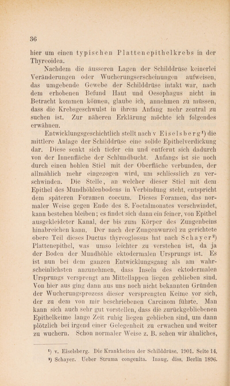 hier um einen typischen P1 attenepitlielkrebs in der Thyreoidea. Nachdem die äusseren Lagen der Schilddrüse keinerlei Veränderungen oder Wucherungserscheinungen aufweisen, das umgebende Gewebe der Schilddrüse intakt war, nach dem erhobenen Befund Haut und Oesophagus nicht in Betracht kommen können, glaube ich, annehmen zu müssen, dass die Krebsgeschwulst in ihrem Anfang mehr zentral zu suchen ist. Zur näheren Erklärung möchte ich folgendes erwähnen. Entwicklungsgescliichtlich stellt nach v E i s e 1 s b e r g die mittlere Anlage der Schilddrüse eine solide Epithelverdickung dar. Diese senkt sich tiefer ein und entfernt sich dadurch von der Innenfläche der Schlundbucht. Anfangs ist sie noch durch einen hohlen Stiel mit der Oberfläche verbunden, der allmählich mehr eingezogen wird, um schliesslich zu ver¬ schwinden. Die Stelle, an welcher dieser Stiel mit dem Epithel des Mundhöhlenbodens in Verbindung steht, entspricht dem späteren Foramen coecum. Dieses Foramen, das nor¬ maler Weise gegen Ende des 8. Eoetalmonates verschwindet, kann bestehen bleiben; es flndet sich dann ein feiner, von Epithel ausgekleideter Kanal, der bis zum Körper des Zungenbeins hinabreichen kann. Der nach der Zungenwurzel zu gerichtete obere Teil dieses Ductus thyreogiossus hat nach Schayer^) Plattenepithel, was umso leichter zu verstehen ist, da ja der Boden der Mundhöhle ektodermalen Ursprungs ist. Es ist nun bei dem ganzen Entwicklungsgang als am wahr¬ scheinlichsten anzunehmen, dass Inseln des ektodermalen Ursprungs versprengt am Mittellappen liegen geblieben sind. Von hier aus ging dann aus uns noch nicht bekannten Gründen der Wucherungsprozess dieser versprengten Keime vor sich, der zu dem von mir beschriebenen Carcinom führte. Man kann sich auch sehr gut vorstellen, dass die zurückgebliebenen Epithelkeime lange Zeit ruhig liegen geblieben sind, um dann plötzlich bei irgend einer Gelegenheit zu erwachen und weiter zu wuchern. Schon normaler Weise z. B. sehen wir ähnliches. *) V. Eiseisberg. Die KranMieiten der Scliilddrüse. 1901. Seite 14. 3) Schayer. lieber Struma congenita. Inaug. diss. Berlin 1896.